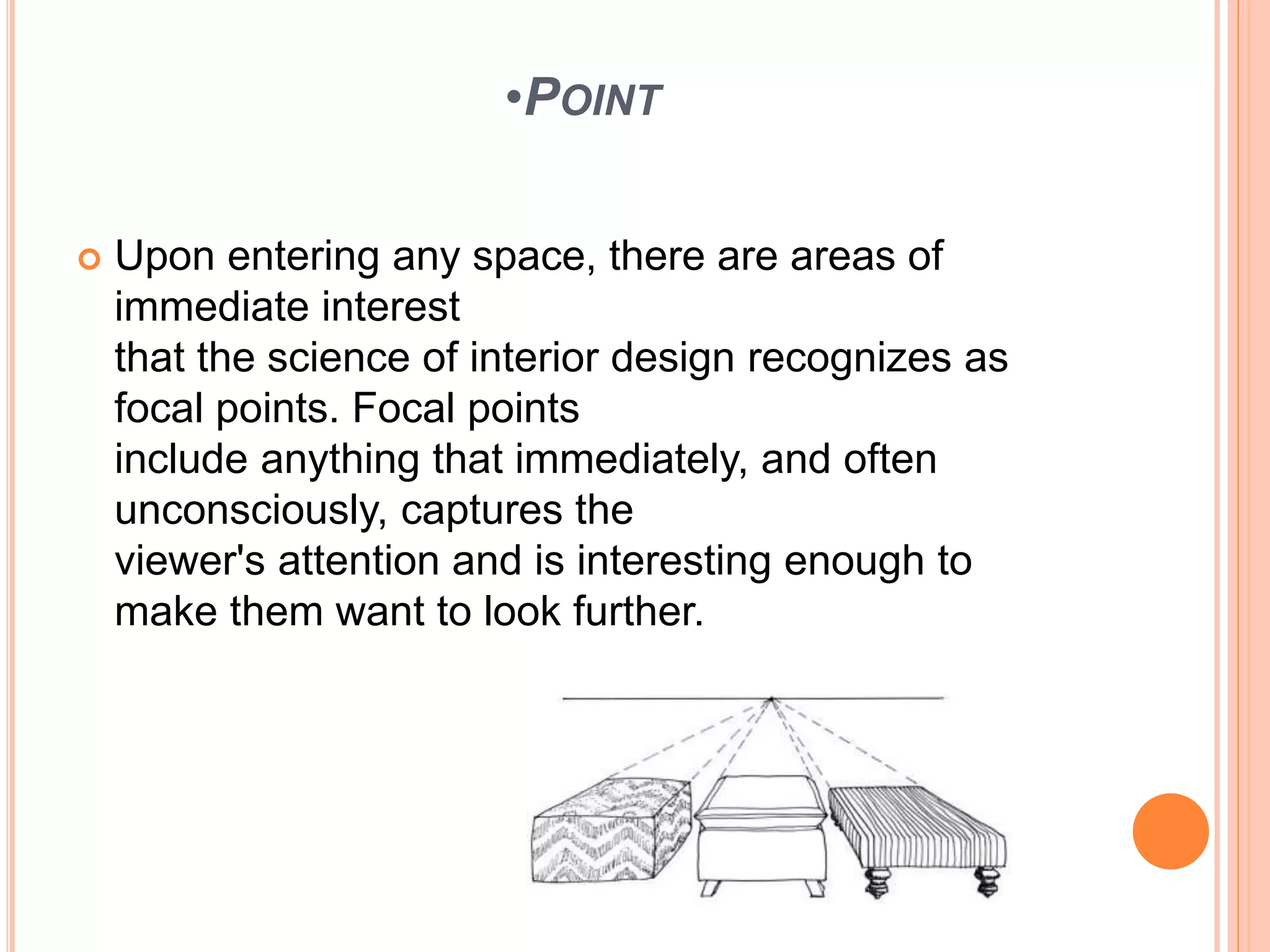 •POINT
 Upon entering any space, there are areas of
immediate interest
that the science of interior design recognizes as
focal points. Focal points
include anything that immediately, and often
unconsciously, captures the
viewer's attention and is interesting enough to
make them want to look further.
 