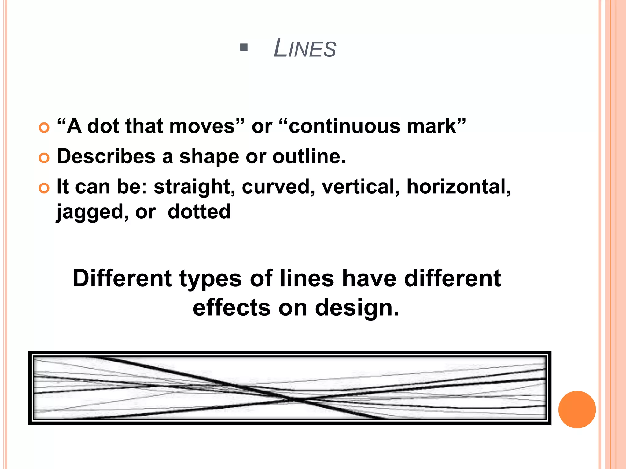  LINES
 “A dot that moves” or “continuous mark”
 Describes a shape or outline.
 It can be: straight, curved, vertical, horizontal,
jagged, or dotted
Different types of lines have different
effects on design.
 