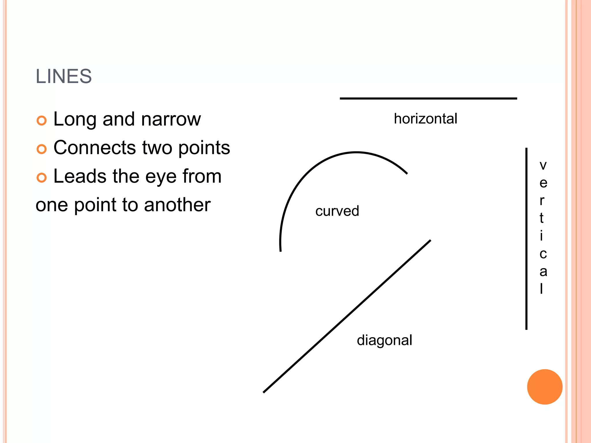 LINES
 Long and narrow
 Connects two points
 Leads the eye from
one point to another curved
horizontal
v
e
r
t
i
c
a
l
diagonal
 