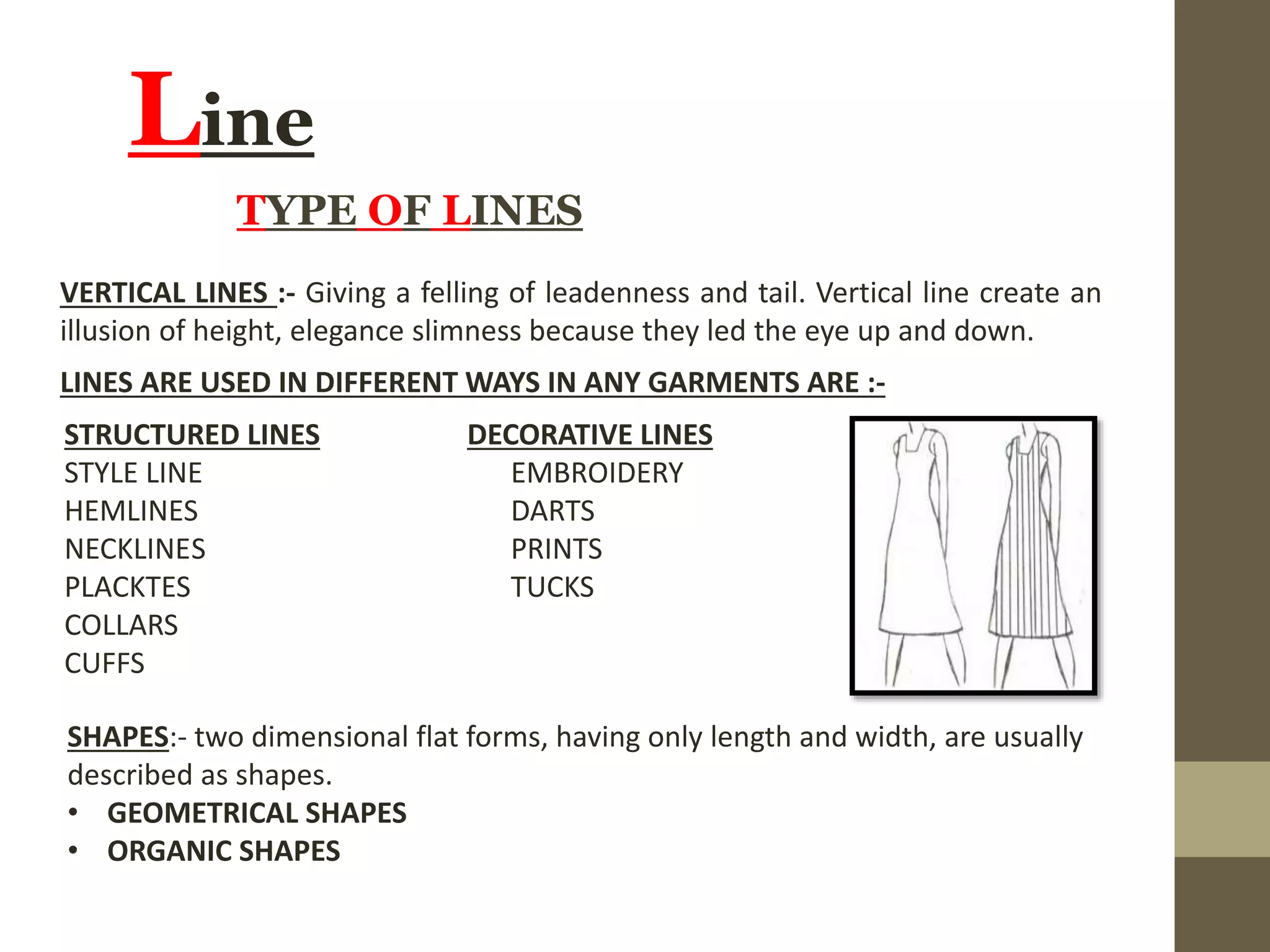 Line
VERTICAL LINES :- Giving a felling of leadenness and tail. Vertical line create an
illusion of height, elegance slimness because they led the eye up and down.
TYPE OF LINES
LINES ARE USED IN DIFFERENT WAYS IN ANY GARMENTS ARE :-
STRUCTURED LINES DECORATIVE LINES
STYLE LINE EMBROIDERY
HEMLINES DARTS
NECKLINES PRINTS
PLACKTES TUCKS
COLLARS
CUFFS
SHAPES:- two dimensional flat forms, having only length and width, are usually
described as shapes.
• GEOMETRICAL SHAPES
• ORGANIC SHAPES
 