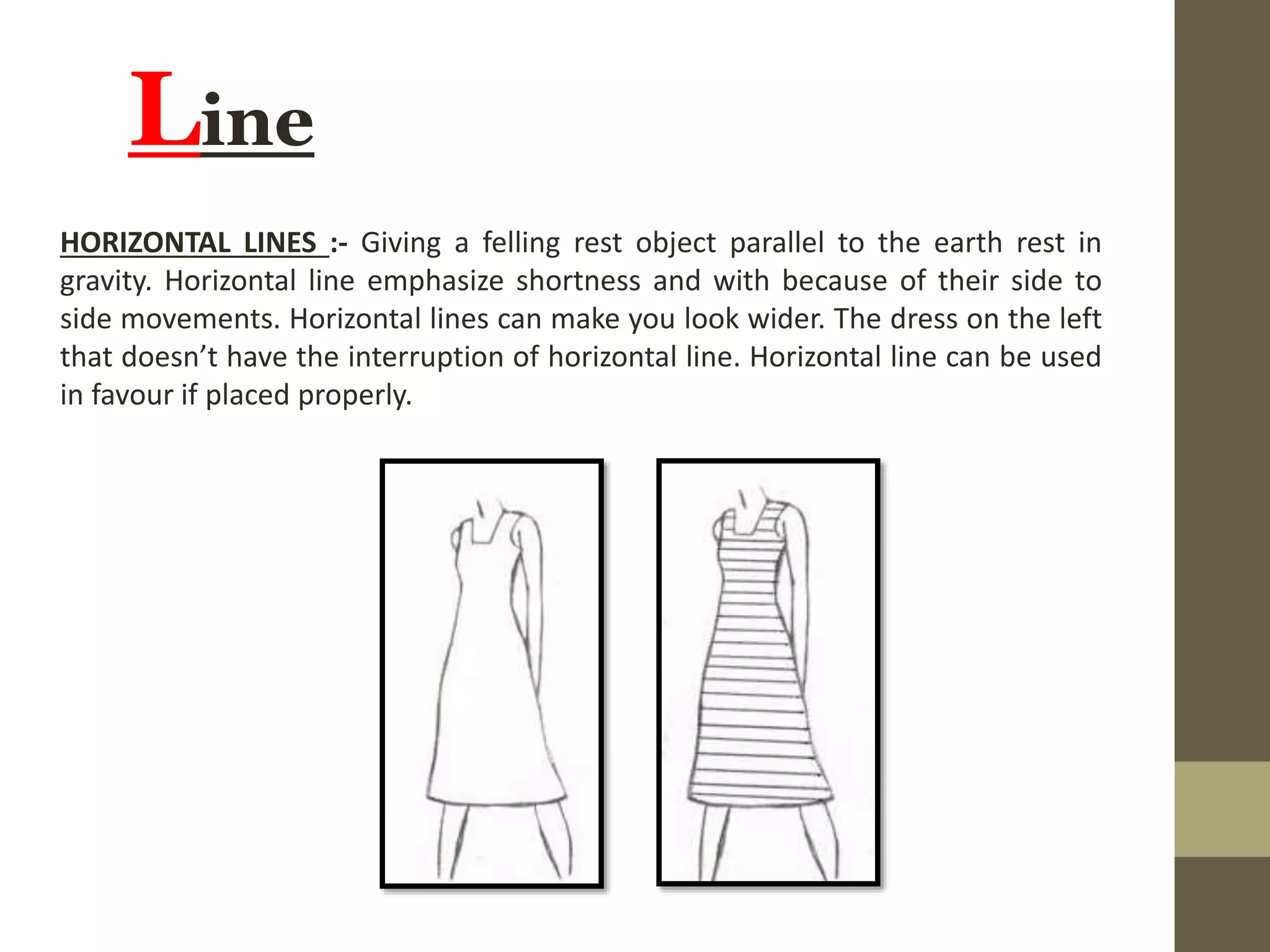 Line
HORIZONTAL LINES :- Giving a felling rest object parallel to the earth rest in
gravity. Horizontal line emphasize shortness and with because of their side to
side movements. Horizontal lines can make you look wider. The dress on the left
that doesn’t have the interruption of horizontal line. Horizontal line can be used
in favour if placed properly.
 