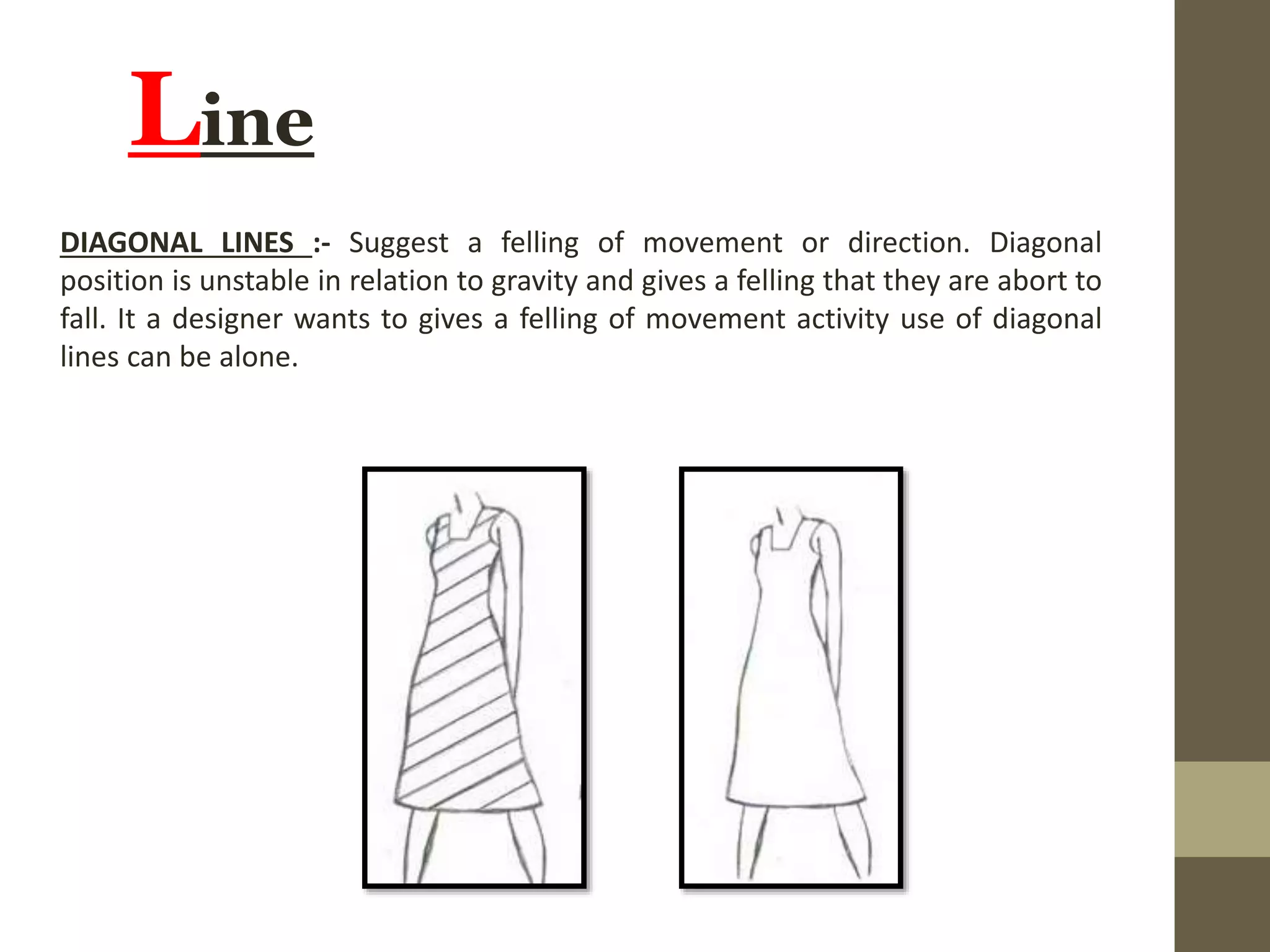 Line
DIAGONAL LINES :- Suggest a felling of movement or direction. Diagonal
position is unstable in relation to gravity and gives a felling that they are abort to
fall. It a designer wants to gives a felling of movement activity use of diagonal
lines can be alone.
 
