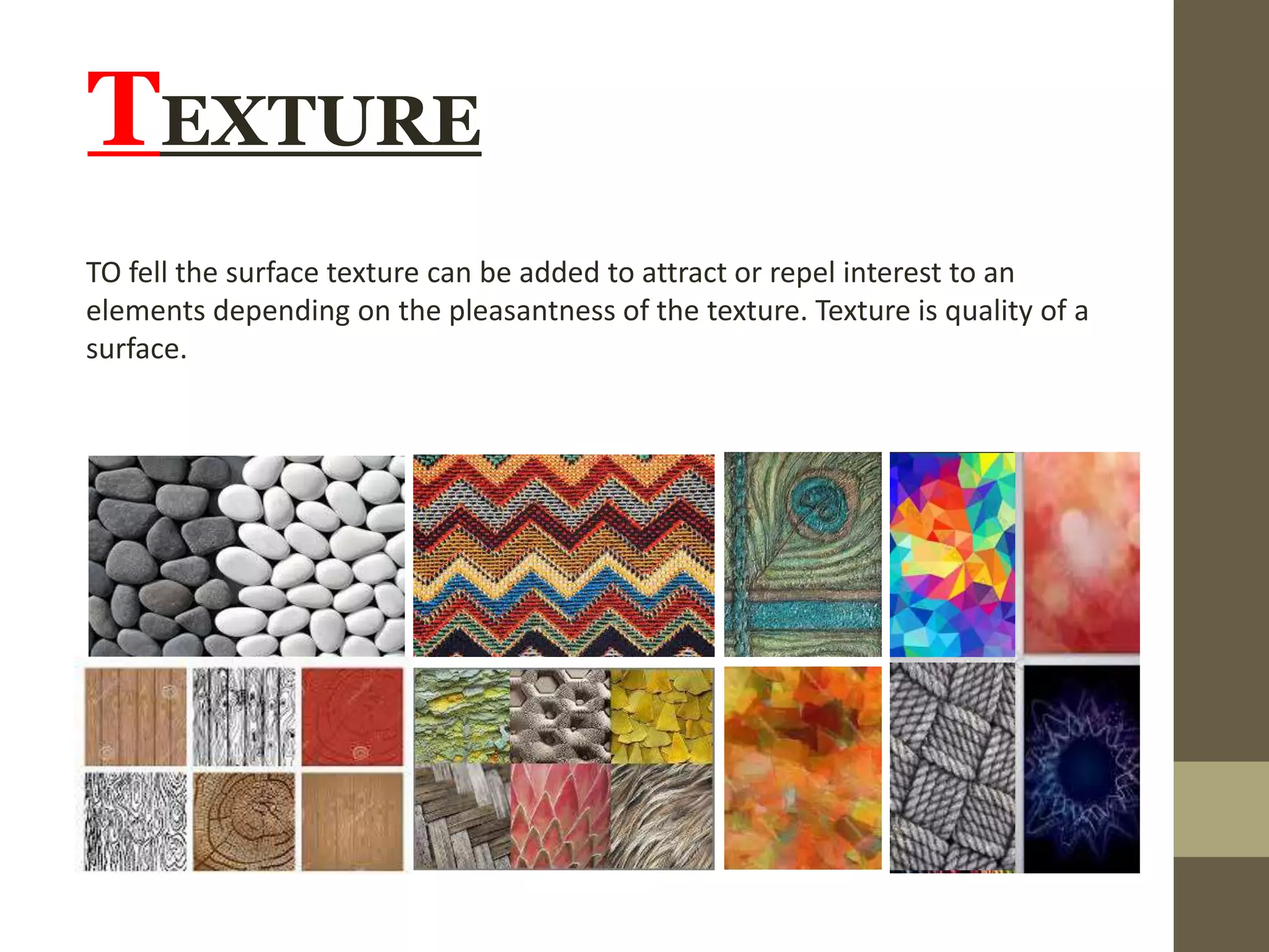 TEXTURE
TO fell the surface texture can be added to attract or repel interest to an
elements depending on the pleasantness of the texture. Texture is quality of a
surface.
 