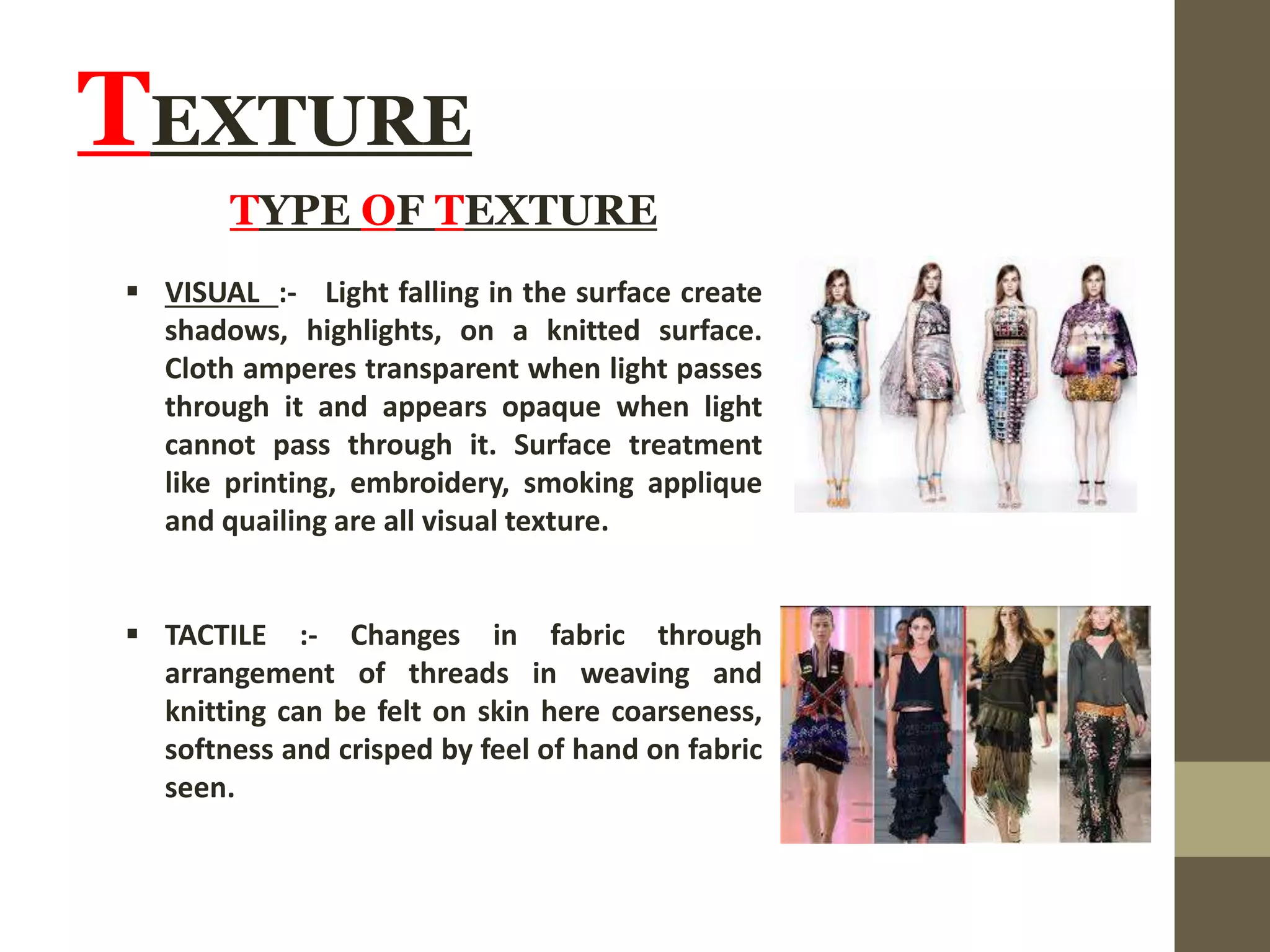 TEXTURE
TYPE OF TEXTURE
 VISUAL :- Light falling in the surface create
shadows, highlights, on a knitted surface.
Cloth amperes transparent when light passes
through it and appears opaque when light
cannot pass through it. Surface treatment
like printing, embroidery, smoking applique
and quailing are all visual texture.
 TACTILE :- Changes in fabric through
arrangement of threads in weaving and
knitting can be felt on skin here coarseness,
softness and crisped by feel of hand on fabric
seen.
 