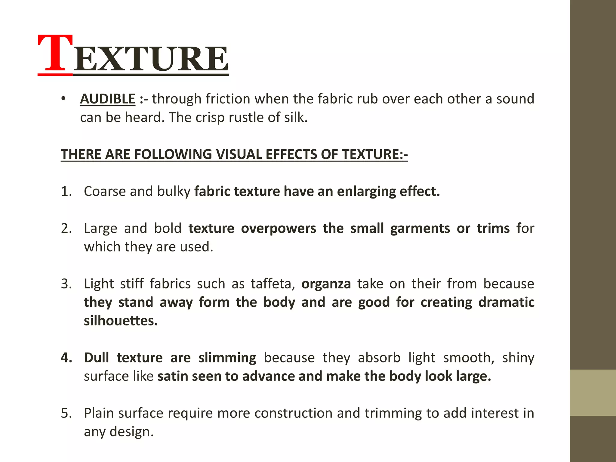 TEXTURE
• AUDIBLE :- through friction when the fabric rub over each other a sound
can be heard. The crisp rustle of silk.
THERE ARE FOLLOWING VISUAL EFFECTS OF TEXTURE:-
1. Coarse and bulky fabric texture have an enlarging effect.
2. Large and bold texture overpowers the small garments or trims for
which they are used.
3. Light stiff fabrics such as taffeta, organza take on their from because
they stand away form the body and are good for creating dramatic
silhouettes.
4. Dull texture are slimming because they absorb light smooth, shiny
surface like satin seen to advance and make the body look large.
5. Plain surface require more construction and trimming to add interest in
any design.
 