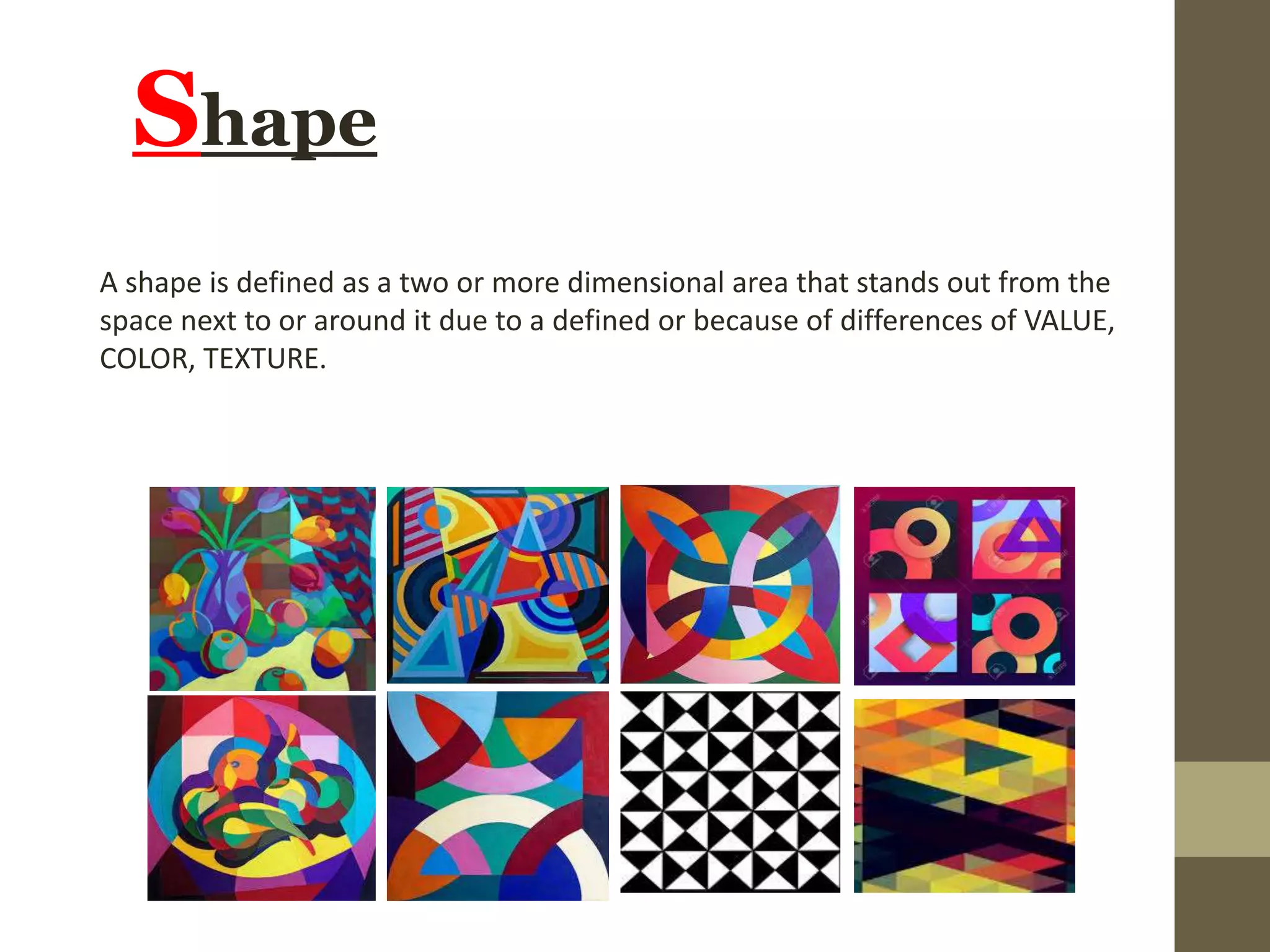 Shape
A shape is defined as a two or more dimensional area that stands out from the
space next to or around it due to a defined or because of differences of VALUE,
COLOR, TEXTURE.
 