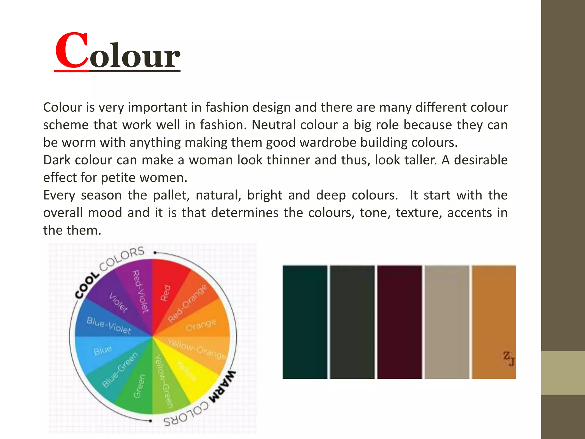 Colour
Colour is very important in fashion design and there are many different colour
scheme that work well in fashion. Neutral colour a big role because they can
be worm with anything making them good wardrobe building colours.
Dark colour can make a woman look thinner and thus, look taller. A desirable
effect for petite women.
Every season the pallet, natural, bright and deep colours. It start with the
overall mood and it is that determines the colours, tone, texture, accents in
the them.
 