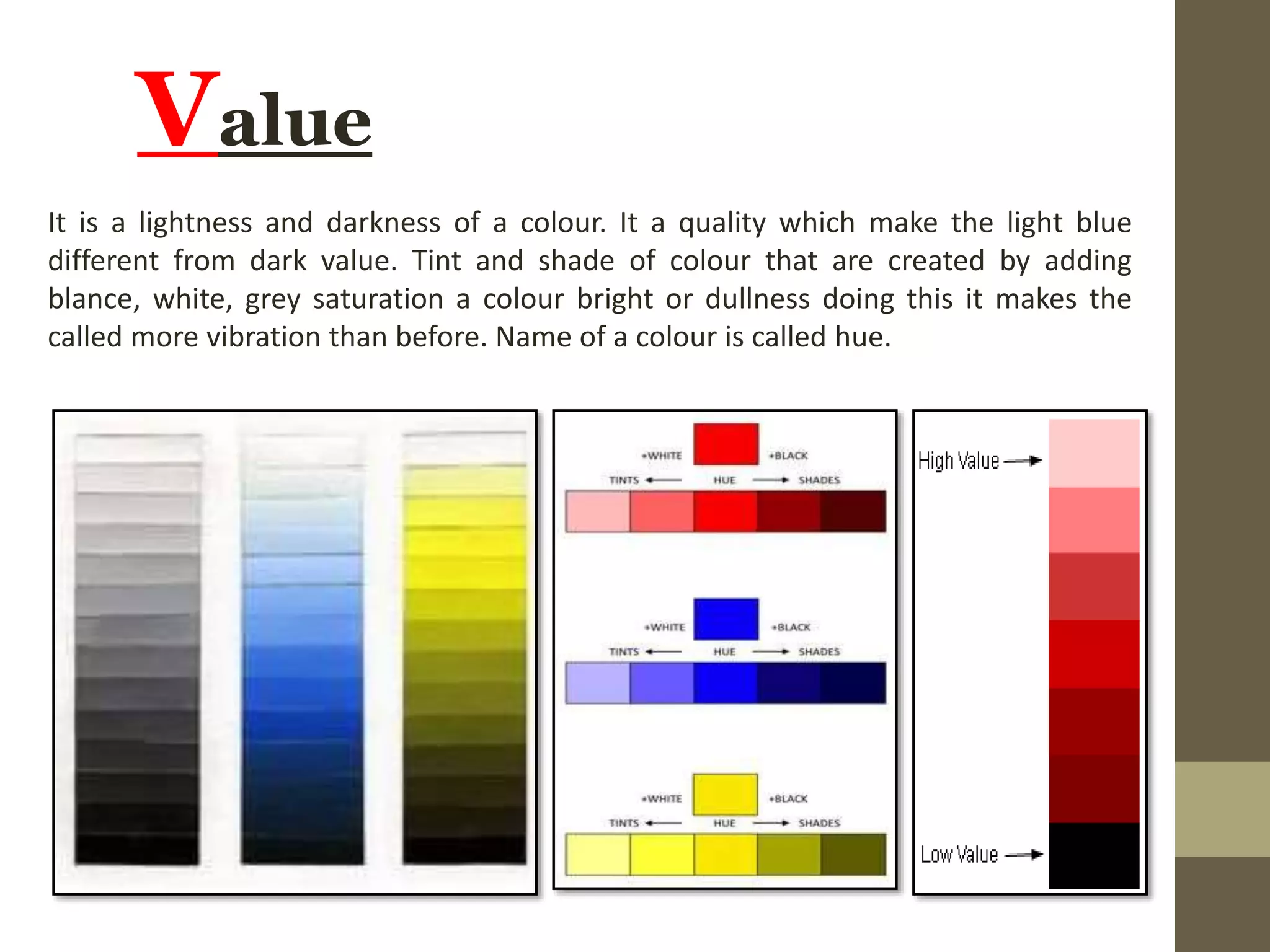 Value
It is a lightness and darkness of a colour. It a quality which make the light blue
different from dark value. Tint and shade of colour that are created by adding
blance, white, grey saturation a colour bright or dullness doing this it makes the
called more vibration than before. Name of a colour is called hue.
 