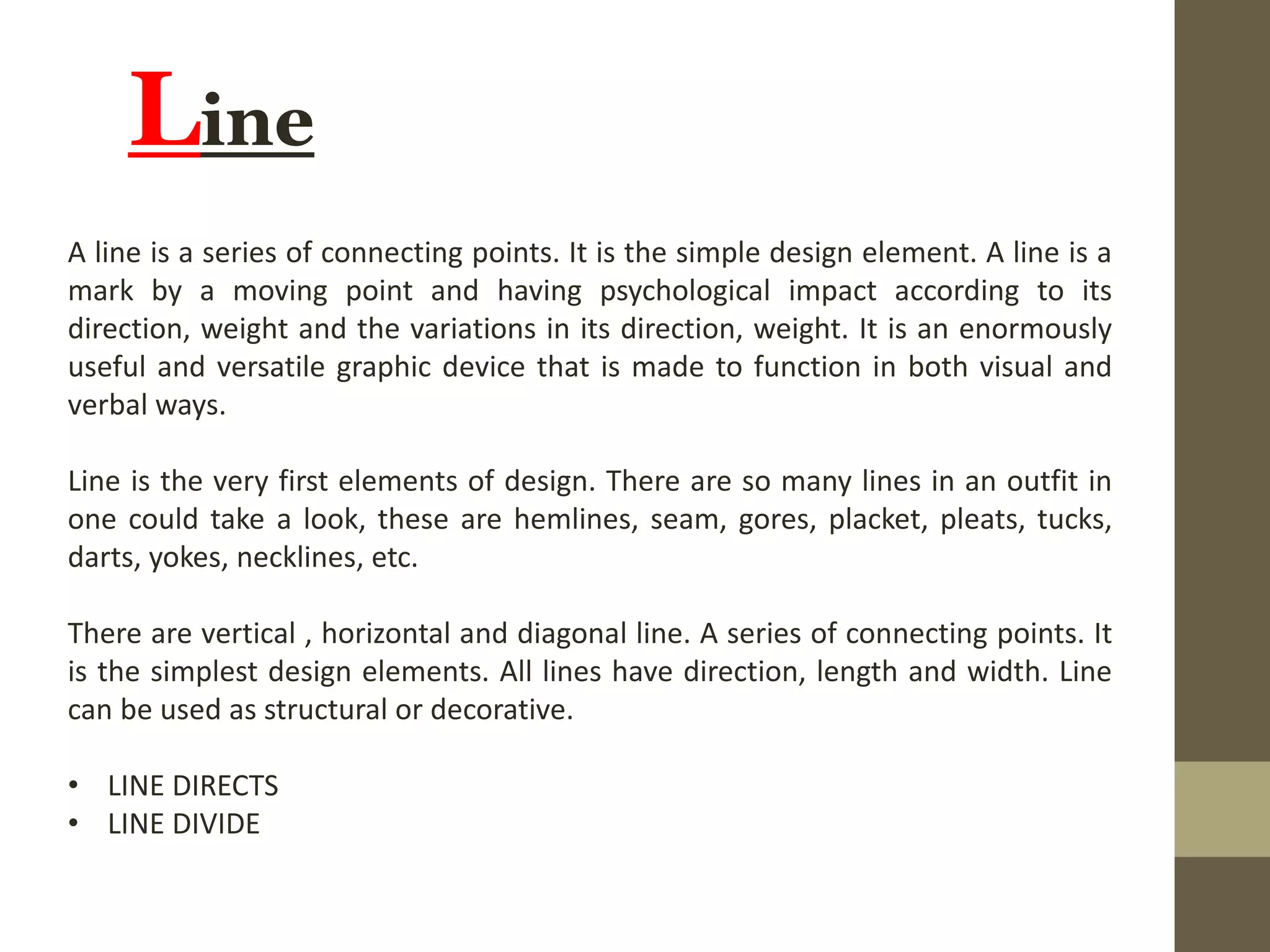 Line
A line is a series of connecting points. It is the simple design element. A line is a
mark by a moving point and having psychological impact according to its
direction, weight and the variations in its direction, weight. It is an enormously
useful and versatile graphic device that is made to function in both visual and
verbal ways.
Line is the very first elements of design. There are so many lines in an outfit in
one could take a look, these are hemlines, seam, gores, placket, pleats, tucks,
darts, yokes, necklines, etc.
There are vertical , horizontal and diagonal line. A series of connecting points. It
is the simplest design elements. All lines have direction, length and width. Line
can be used as structural or decorative.
• LINE DIRECTS
• LINE DIVIDE
 