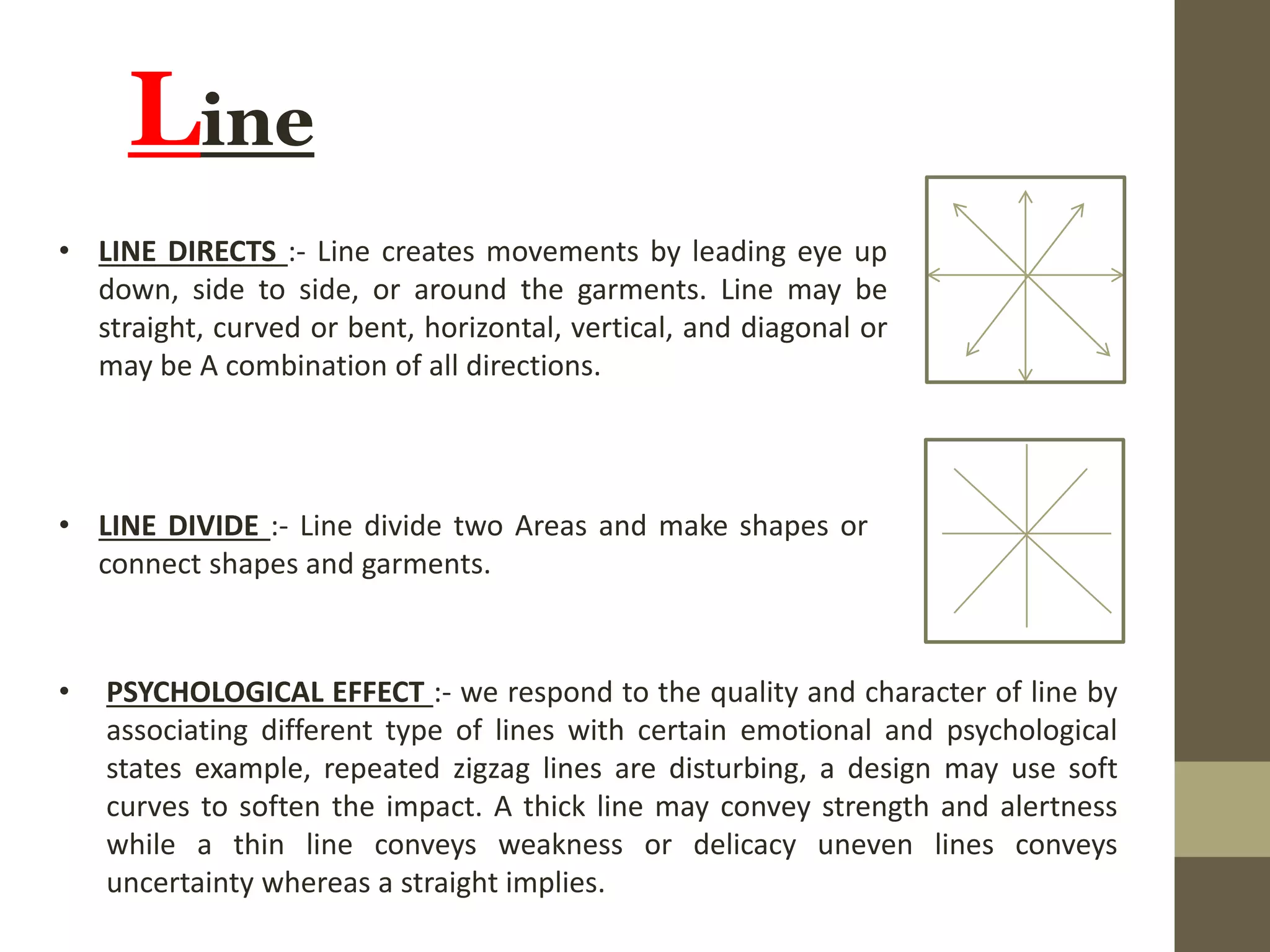 Line
• LINE DIRECTS :- Line creates movements by leading eye up
down, side to side, or around the garments. Line may be
straight, curved or bent, horizontal, vertical, and diagonal or
may be A combination of all directions.
• LINE DIVIDE :- Line divide two Areas and make shapes or
connect shapes and garments.
• PSYCHOLOGICAL EFFECT :- we respond to the quality and character of line by
associating different type of lines with certain emotional and psychological
states example, repeated zigzag lines are disturbing, a design may use soft
curves to soften the impact. A thick line may convey strength and alertness
while a thin line conveys weakness or delicacy uneven lines conveys
uncertainty whereas a straight implies.
 