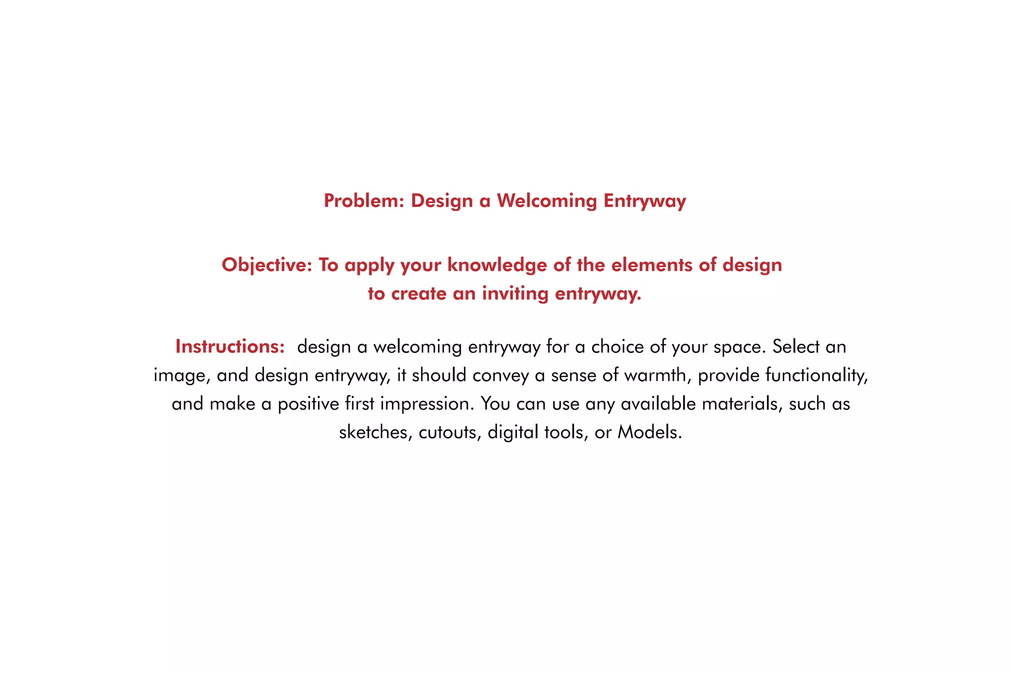 Problem: Design a Welcoming Entryway
Objective: To apply your knowledge of the elements of design
to create an inviting entryway.
Instructions: design a welcoming entryway for a choice of your space. Select an
image, and design entryway, it should convey a sense of warmth, provide functionality,
and make a positive first impression. You can use any available materials, such as
sketches, cutouts, digital tools, or Models.
 