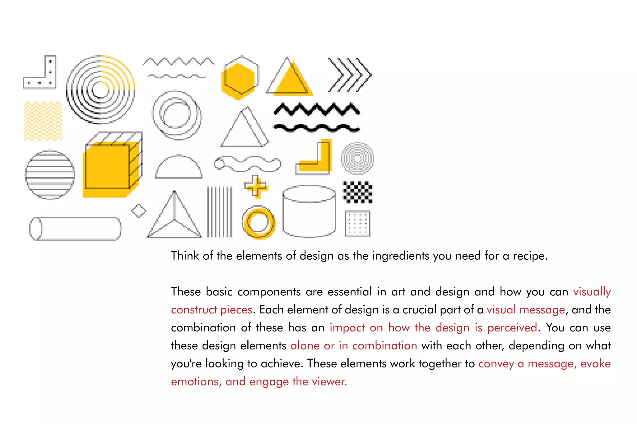 Think of the elements of design as the ingredients you need for a recipe.
These basic components are essential in art and design and how you can visually
construct pieces. Each element of design is a crucial part of a visual message, and the
combination of these has an impact on how the design is perceived. You can use
these design elements alone or in combination with each other, depending on what
you're looking to achieve. These elements work together to convey a message, evoke
emotions, and engage the viewer.
 