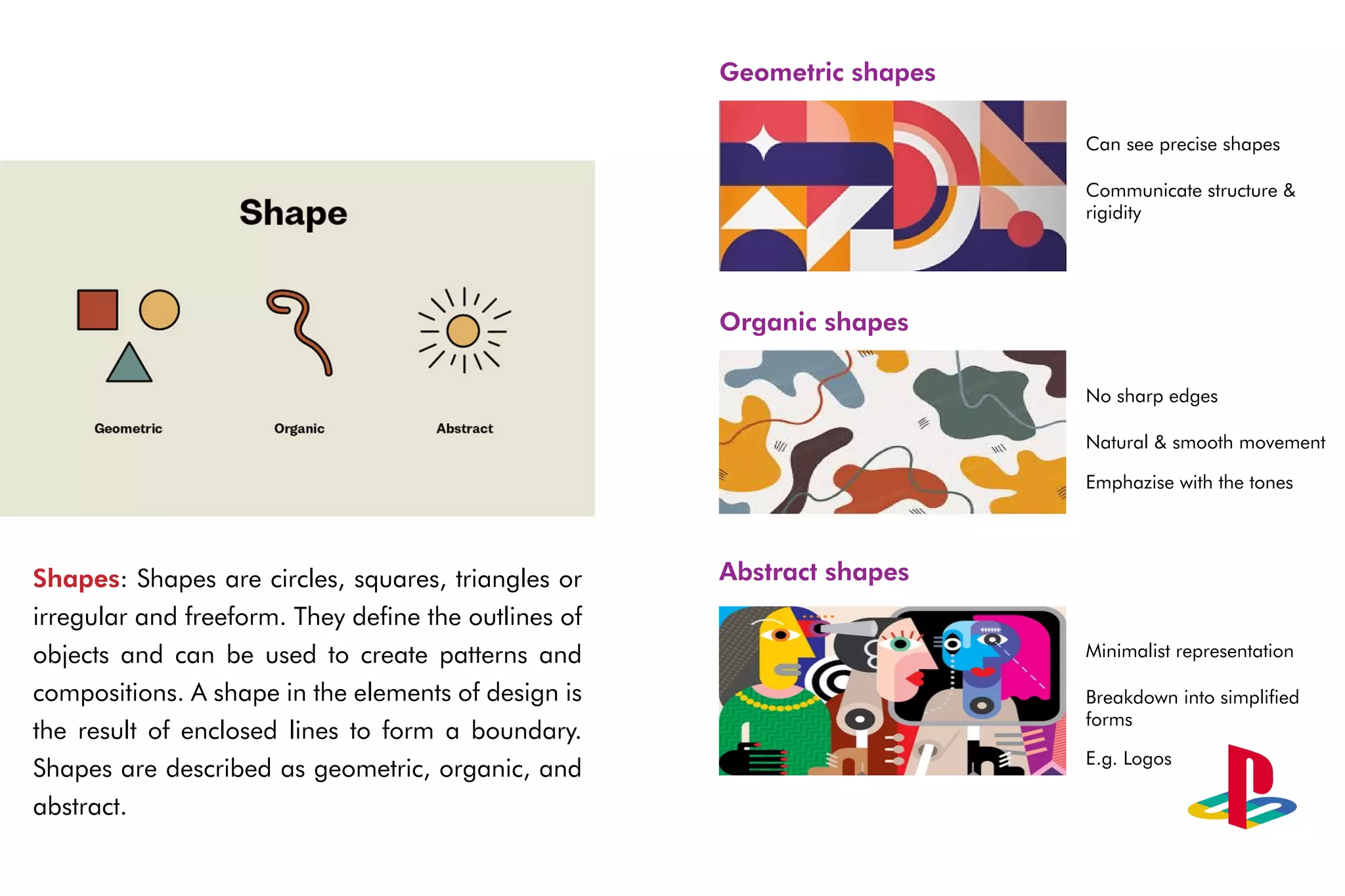 Shapes: Shapes are circles, squares, triangles or
irregular and freeform. They define the outlines of
objects and can be used to create patterns and
compositions. A shape in the elements of design is
the result of enclosed lines to form a boundary.
Shapes are described as geometric, organic, and
abstract.
Geometric shapes
Organic shapes
Abstract shapes
Can see precise shapes
Communicate structure &
rigidity
No sharp edges
Natural & smooth movement
Emphazise with the tones
Minimalist representation
Breakdown into simplified
forms
E.g. Logos
 