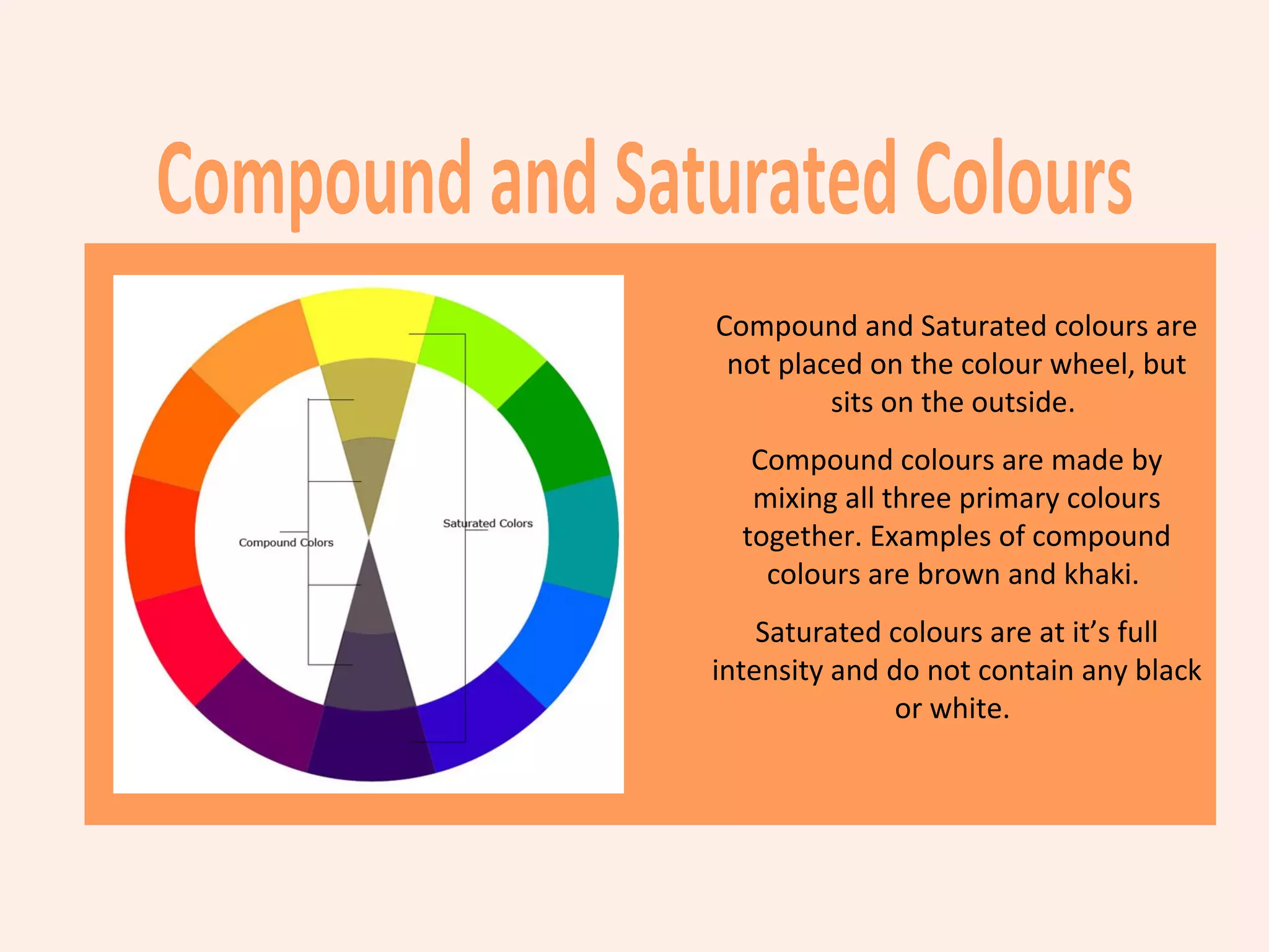 Compound and Saturated colours are
 not placed on the colour wheel, but
         sits on the outside.
   Compound colours are made by
   mixing all three primary colours
  together. Examples of compound
    colours are brown and khaki.
    Saturated colours are at it’s full
intensity and do not contain any black
              or white.
 