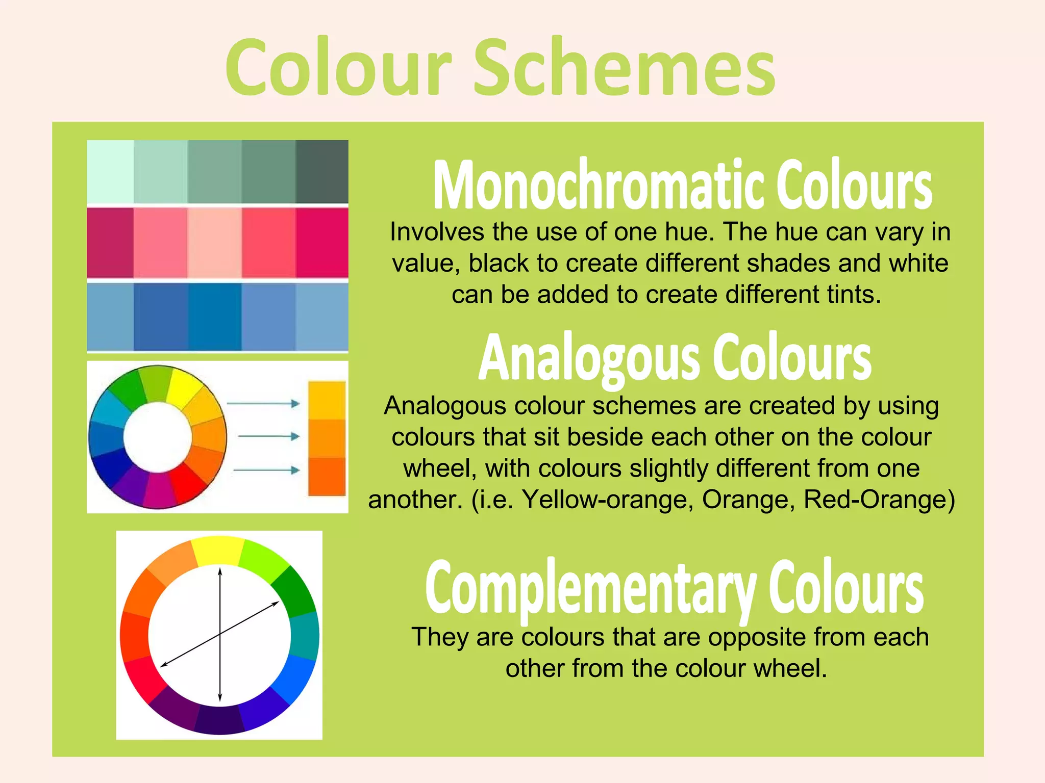 Involves the use of one hue. The hue can vary in
 value, black to create different shades and white
       can be added to create different tints.



 Analogous colour schemes are created by using
  colours that sit beside each other on the colour
   wheel, with colours slightly different from one
another. (i.e. Yellow-orange, Orange, Red-Orange)




   They are colours that are opposite from each
          other from the colour wheel.
 