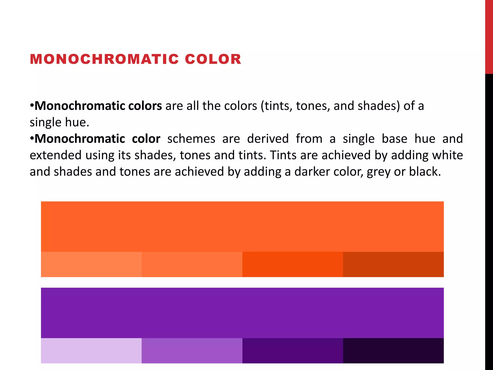 MONOCHROMATIC COLOR
•Monochromatic colors are all the colors (tints, tones, and shades) of a
single hue.
•Monochromatic color schemes are derived from a single base hue and
extended using its shades, tones and tints. Tints are achieved by adding white
and shades and tones are achieved by adding a darker color, grey or black.