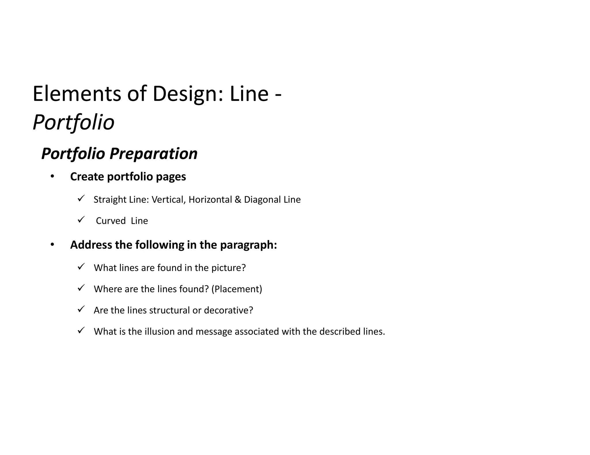 Elements of Design: LineElements of Design: Line --
PortfolioPortfolio
Portfolio Preparation
• Create portfolio pages
 Straight Line: Vertical, Horizontal & Diagonal Line
 Curved Line
• Address the following in the paragraph:
 What lines are found in the picture?
 Where are the lines found? (Placement)
 Are the lines structural or decorative?
 What is the illusion and message associated with the described lines.
 