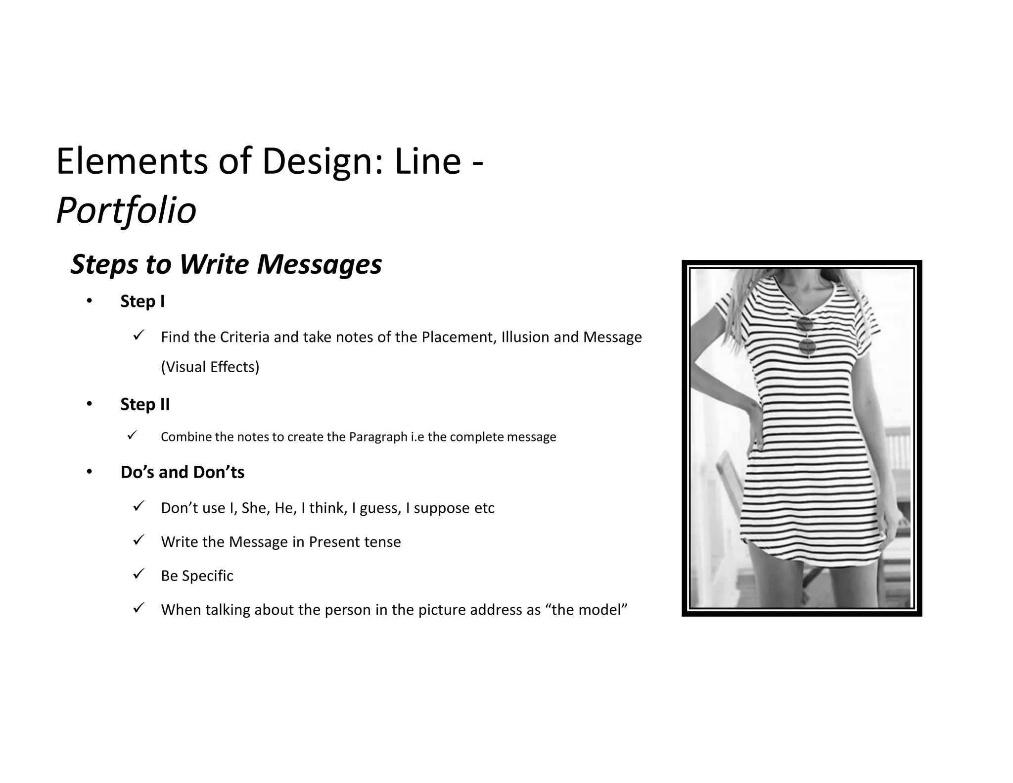Elements of Design: LineElements of Design: Line --
PortfolioPortfolio
Steps to Write Messages
• Step I
 Find the Criteria and take notes of the Placement, Illusion and Message
(Visual Effects)
• Step II
 Combine the notes to create the Paragraph i.e the complete message
• Do’s and Don’ts
 Don’t use I, She, He, I think, I guess, I suppose etc
 Write the Message in Present tense
 Be Specific
 When talking about the person in the picture address as “the model”
 