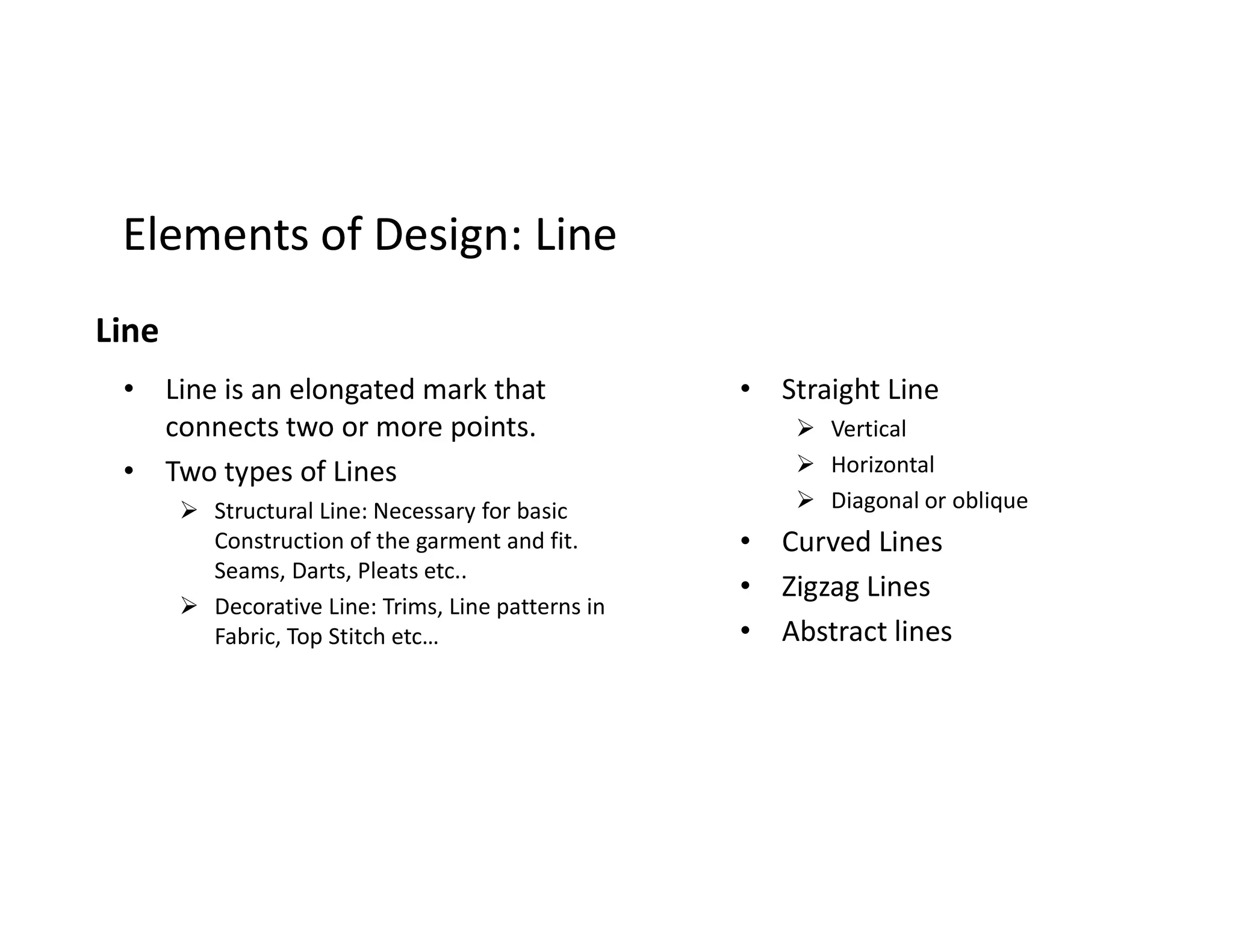 Elements of Design: LineElements of Design: Line
Line
• Line is an elongated mark that
connects two or more points.
• Two types of Lines
• Straight Line
 Vertical
 Horizontal• Two types of Lines
 Structural Line: Necessary for basic
Construction of the garment and fit.
Seams, Darts, Pleats etc..
 Decorative Line: Trims, Line patterns in
Fabric, Top Stitch etc…
 Horizontal
 Diagonal or oblique
• Curved Lines
• Zigzag Lines
• Abstract lines
 