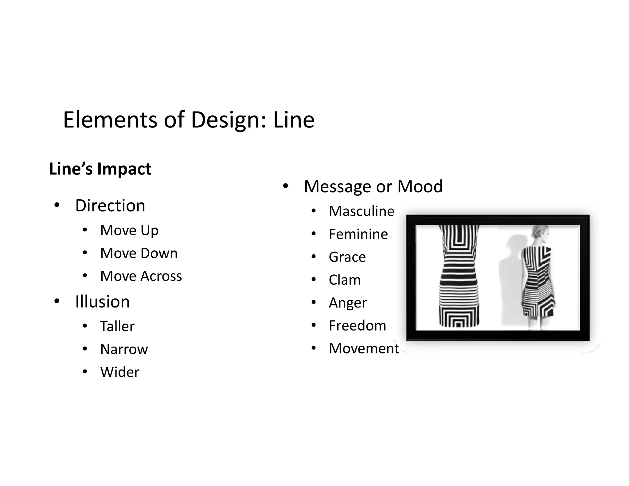 Elements of Design: LineElements of Design: Line
Line’s Impact
• Direction
• Move Up
Move Down
• Message or Mood
• Masculine
• Feminine
• Move Down
• Move Across
• Illusion
• Taller
• Narrow
• Wider
Feminine
• Grace
• Clam
• Anger
• Freedom
• Movement
 