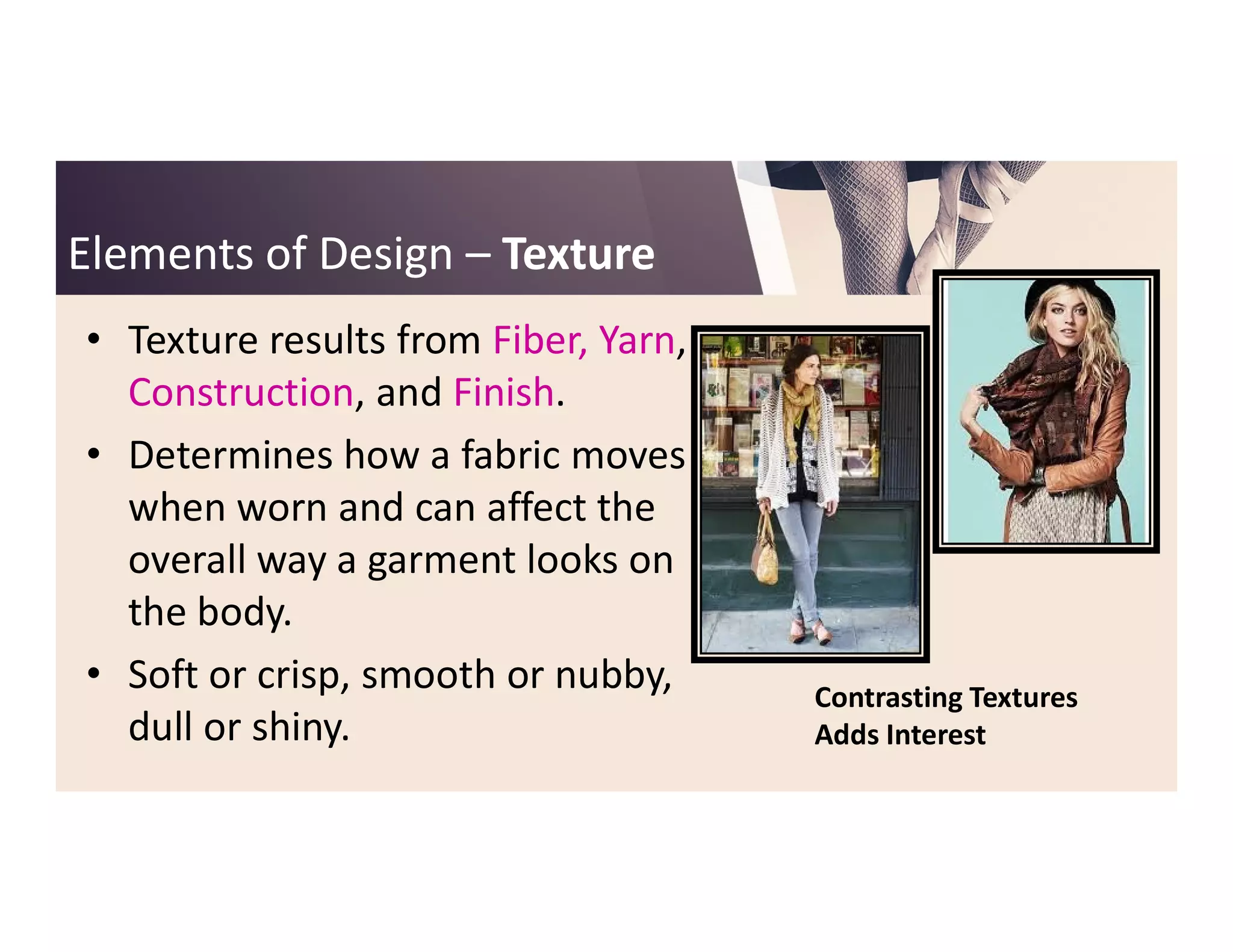 Elements of DesignElements of Design –– TextureTexture
• Texture results from Fiber, Yarn,
Construction, and Finish.
• Determines how a fabric moves• Determines how a fabric moves
when worn and can affect the
overall way a garment looks on
the body.
• Soft or crisp, smooth or nubby,
dull or shiny.
Contrasting Textures
Adds Interest
 