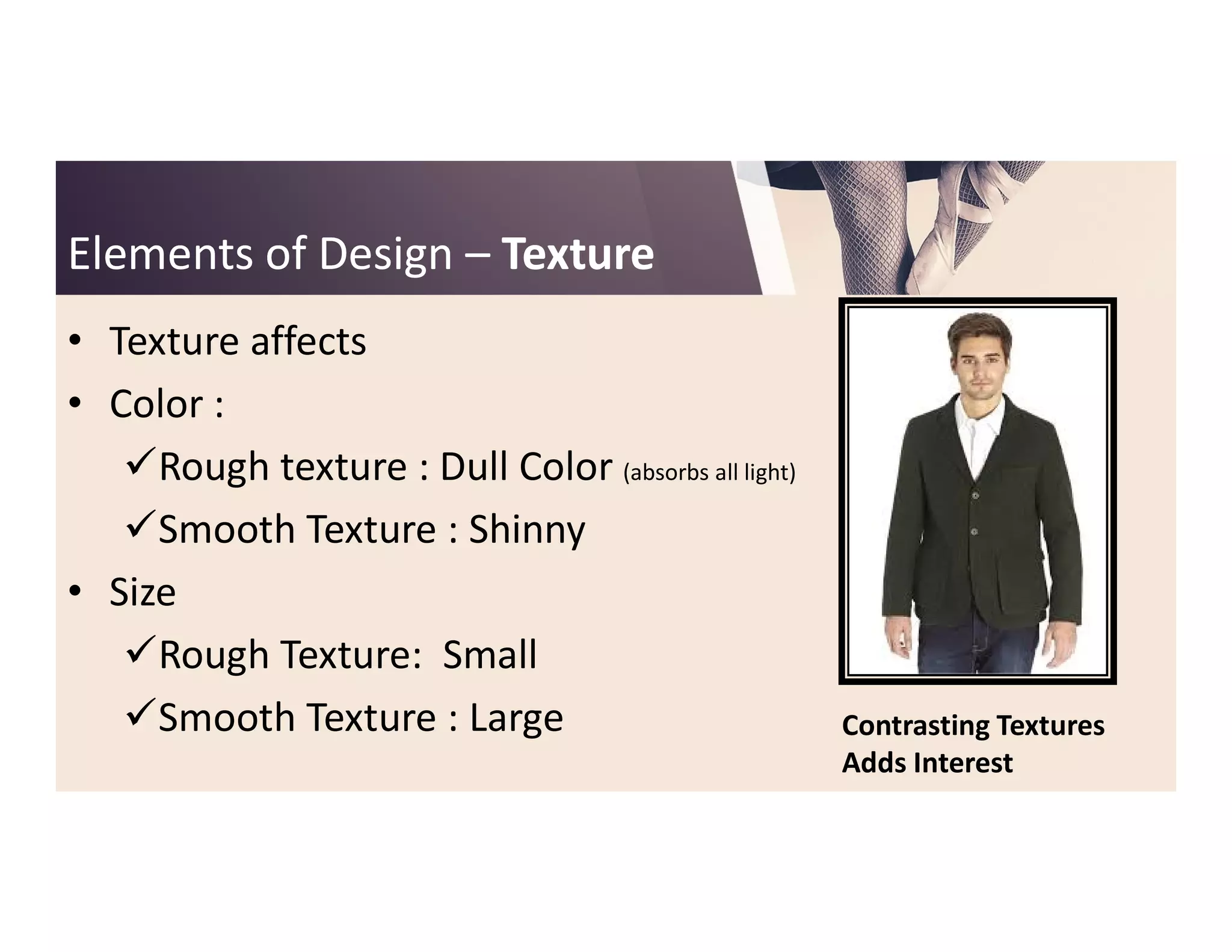 Elements of DesignElements of Design –– TextureTexture
• Texture affects
• Color :
Rough texture : Dull Color (absorbs all light)Rough texture : Dull Color (absorbs all light)
Smooth Texture : Shinny
• Size
Rough Texture: Small
Smooth Texture : Large Contrasting Textures
Adds Interest
 