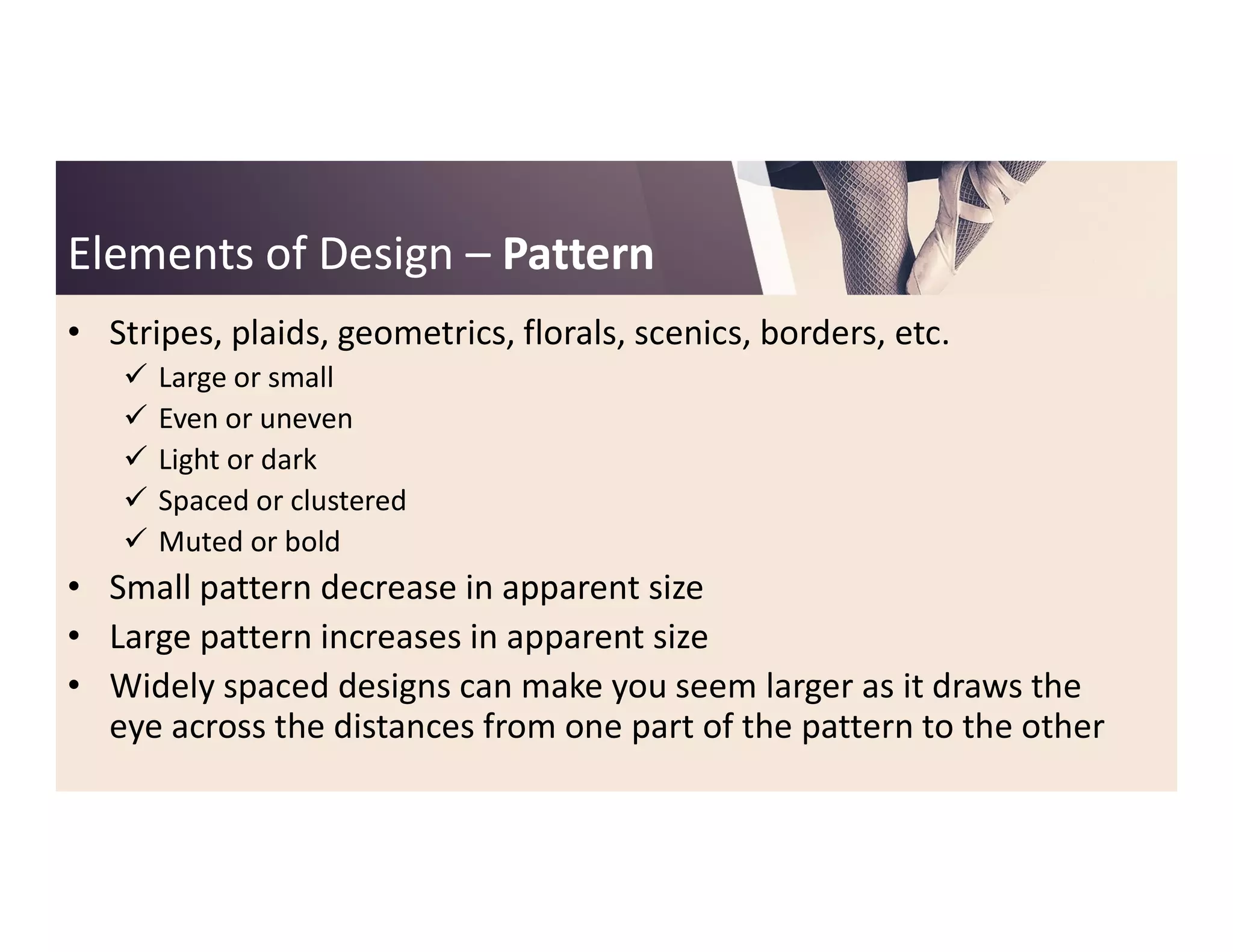 Elements of DesignElements of Design –– PatternPattern
• Stripes, plaids, geometrics, florals, scenics, borders, etc.
 Large or small
 Even or uneven
 Light or darkLight or dark
 Spaced or clustered
 Muted or bold
• Small pattern decrease in apparent size
• Large pattern increases in apparent size
• Widely spaced designs can make you seem larger as it draws the
eye across the distances from one part of the pattern to the other
 