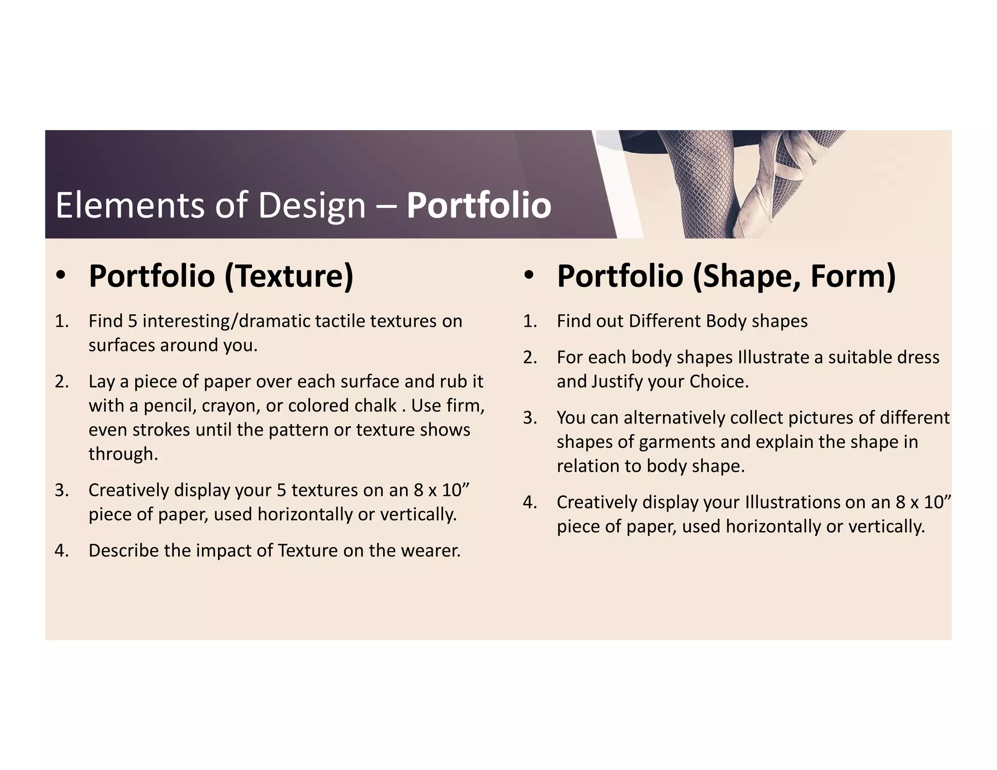 Elements of DesignElements of Design –– PortfolioPortfolio
• Portfolio (Texture)
1. Find 5 interesting/dramatic tactile textures on
surfaces around you.
2. Lay a piece of paper over each surface and rub it
• Portfolio (Shape, Form)
1. Find out Different Body shapes
2. For each body shapes Illustrate a suitable dress
and Justify your Choice.2. Lay a piece of paper over each surface and rub it
with a pencil, crayon, or colored chalk . Use firm,
even strokes until the pattern or texture shows
through.
3. Creatively display your 5 textures on an 8 x 10”
piece of paper, used horizontally or vertically.
4. Describe the impact of Texture on the wearer.
and Justify your Choice.
3. You can alternatively collect pictures of different
shapes of garments and explain the shape in
relation to body shape.
4. Creatively display your Illustrations on an 8 x 10”
piece of paper, used horizontally or vertically.
 