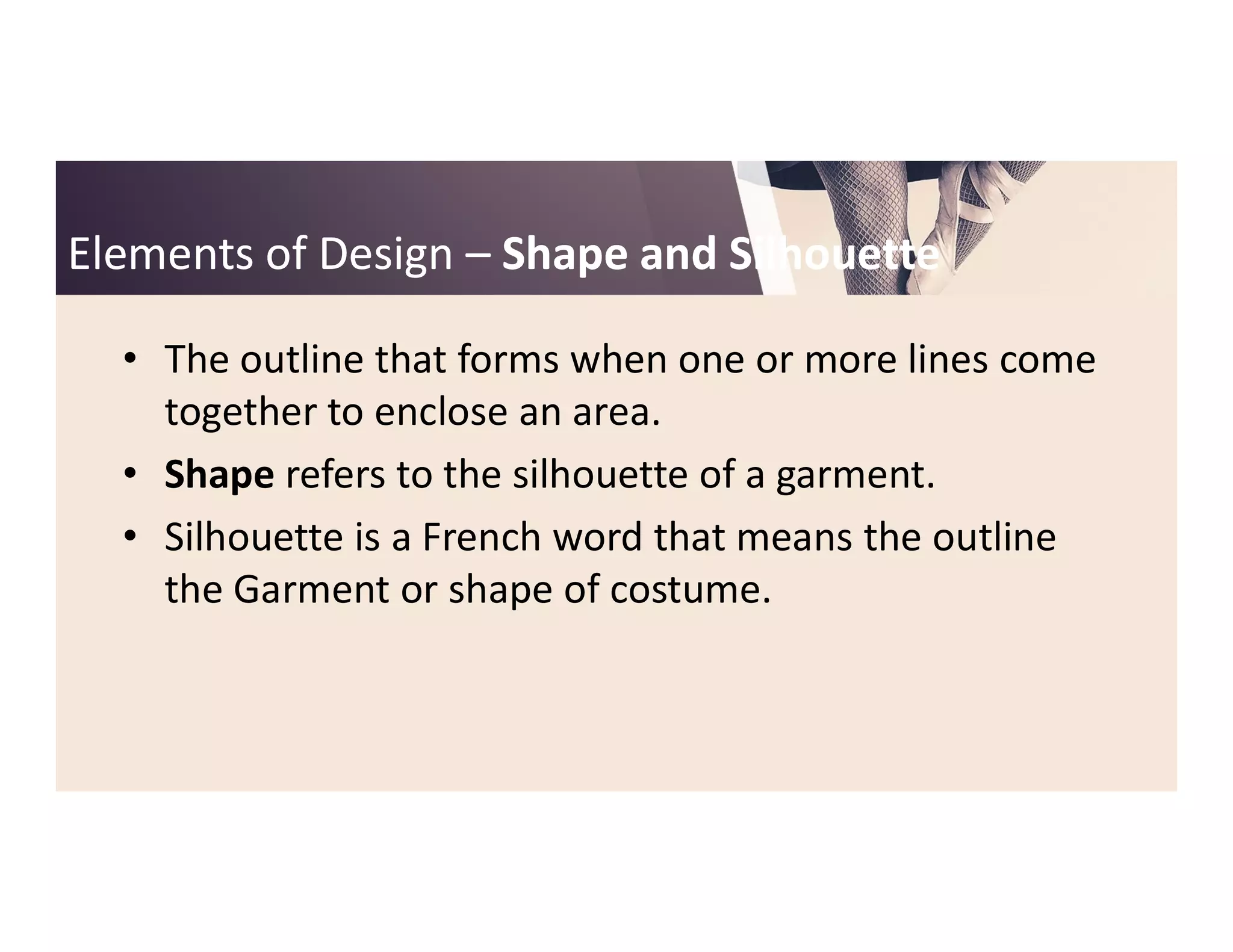 Elements of DesignElements of Design –– Shape and SilhouetteShape and Silhouette
• The outline that forms when one or more lines come
together to enclose an area.
• Shape refers to the silhouette of a garment.• Shape refers to the silhouette of a garment.
• Silhouette is a French word that means the outline
the Garment or shape of costume.
 