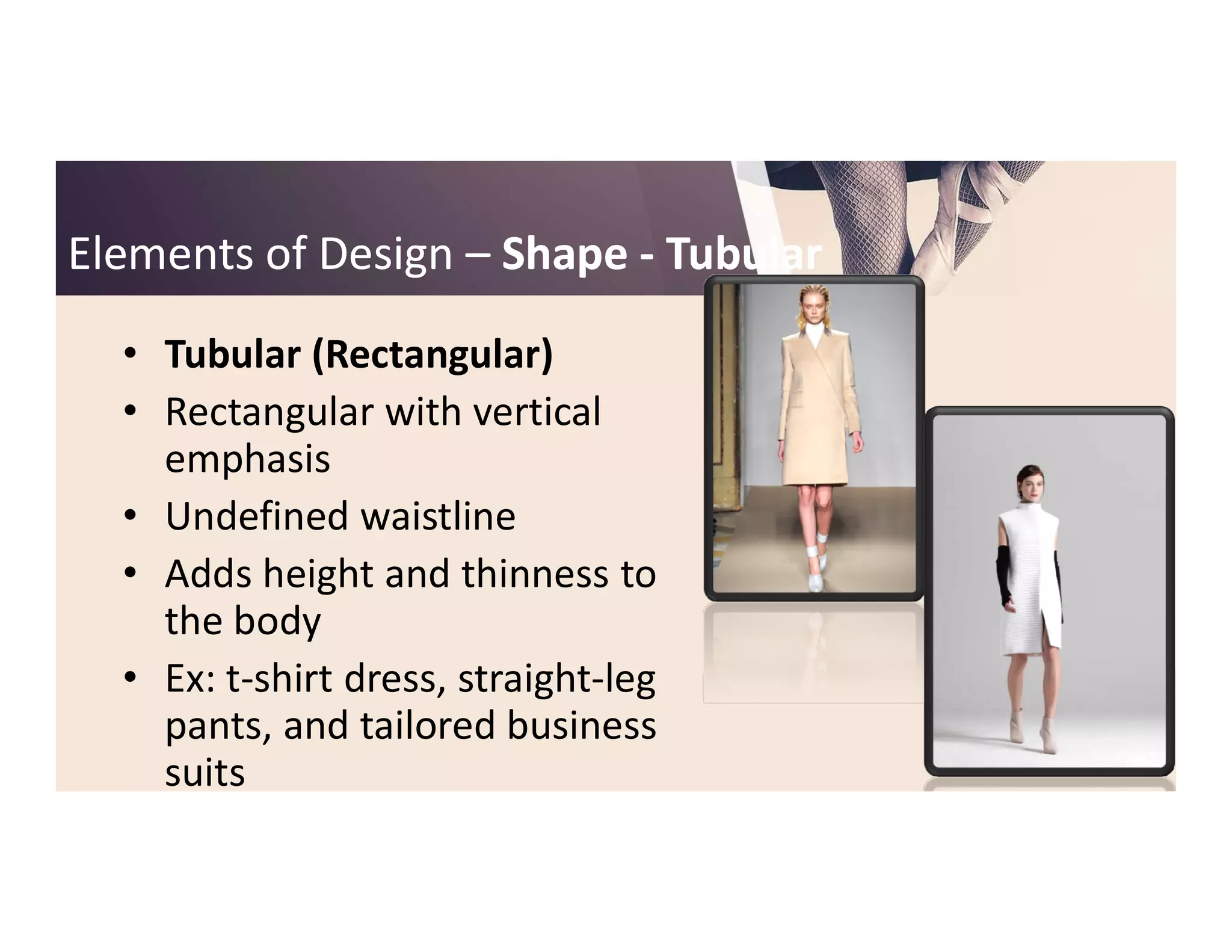Elements of DesignElements of Design –– ShapeShape -- TubularTubular
• Tubular (Rectangular)
• Rectangular with vertical
emphasisemphasis
• Undefined waistline
• Adds height and thinness to
the body
• Ex: t-shirt dress, straight-leg
pants, and tailored business
suits
 