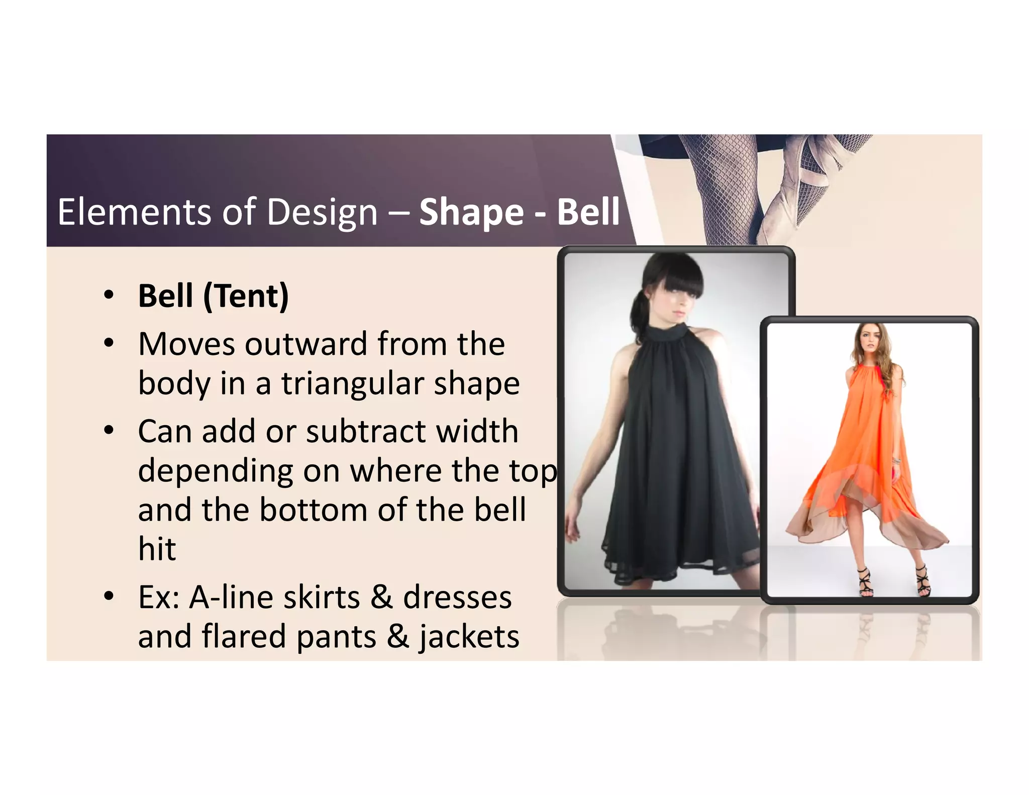 Elements of DesignElements of Design –– ShapeShape -- BellBell
• Bell (Tent)
• Moves outward from the
body in a triangular shapebody in a triangular shape
• Can add or subtract width
depending on where the top
and the bottom of the bell
hit
• Ex: A-line skirts & dresses
and flared pants & jackets
 