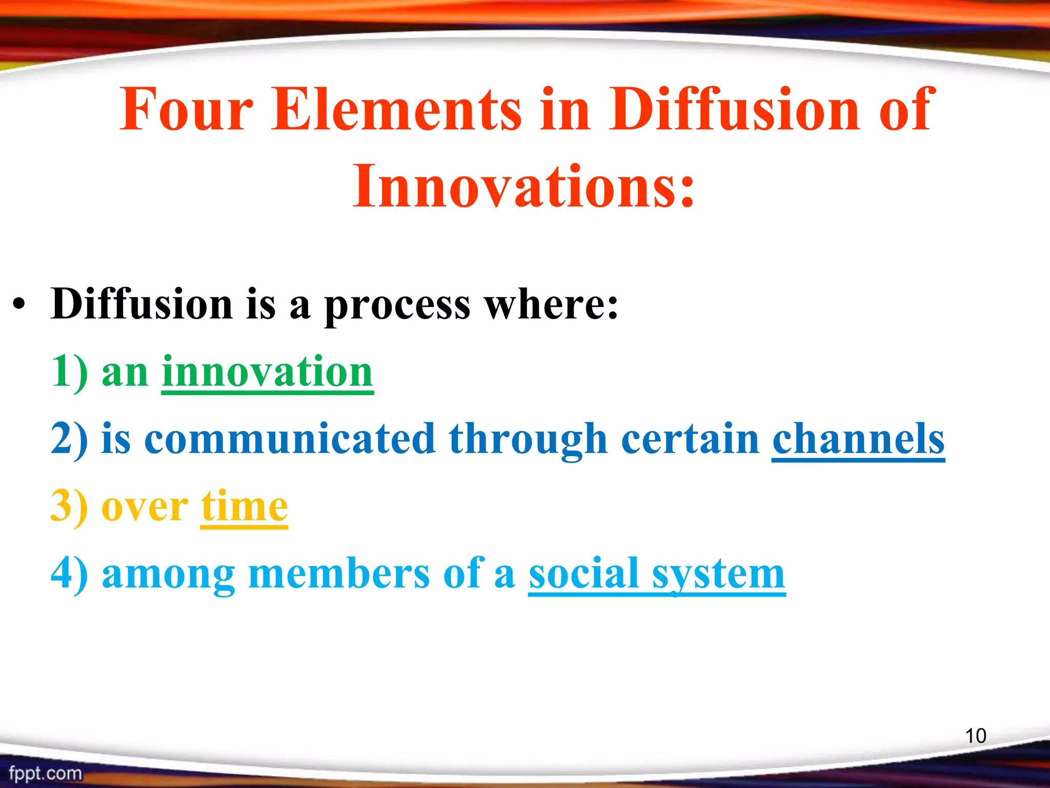 Four Elements in Diffusion of
Innovations:
• Diffusion is a process where:
1) an innovation
2) is communicated through certain channels
3) over time
4) among members of a social system
10
 