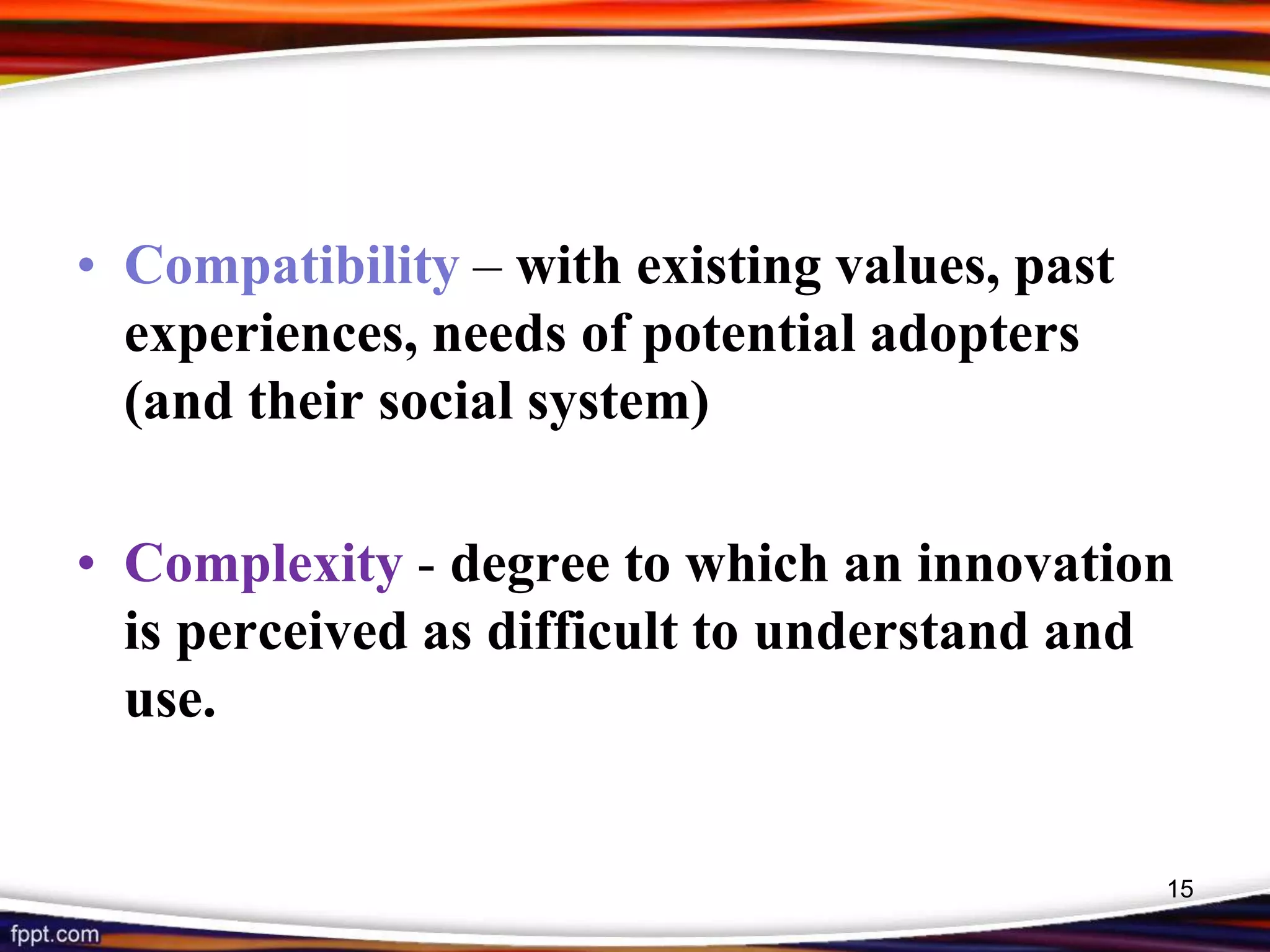 • Compatibility – with existing values, past
experiences, needs of potential adopters
(and their social system)
• Complexity - degree to which an innovation
is perceived as difficult to understand and
use.
15
 