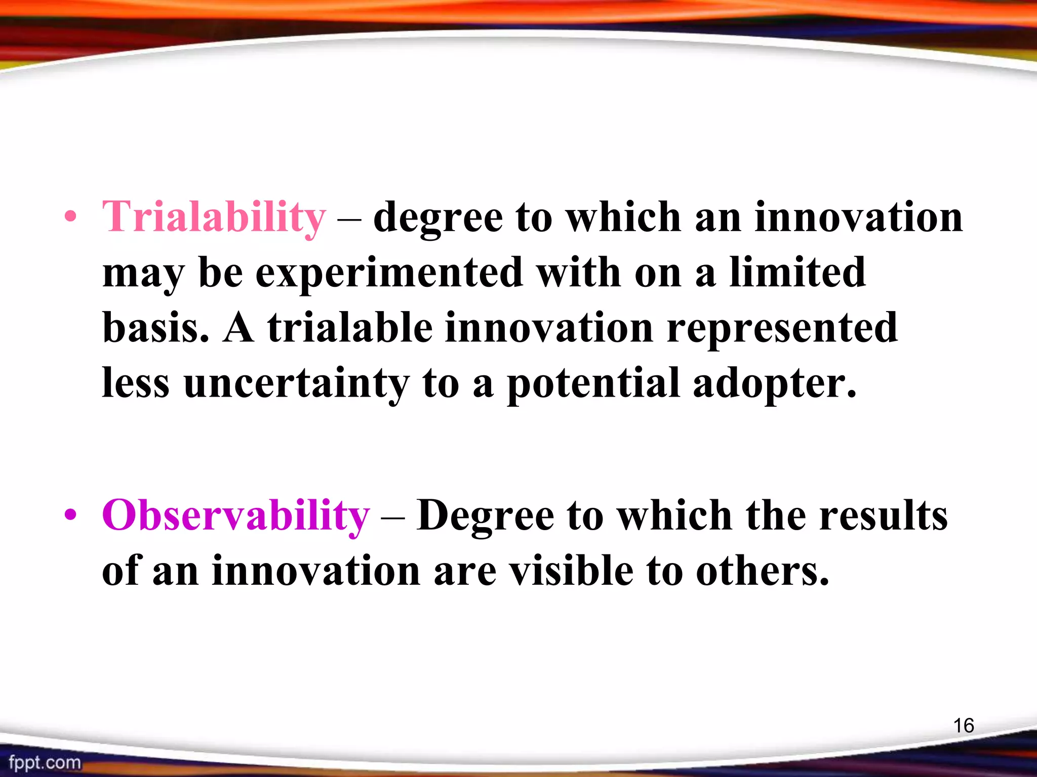 • Trialability – degree to which an innovation
may be experimented with on a limited
basis. A trialable innovation represented
less uncertainty to a potential adopter.
• Observability – Degree to which the results
of an innovation are visible to others.
16
 