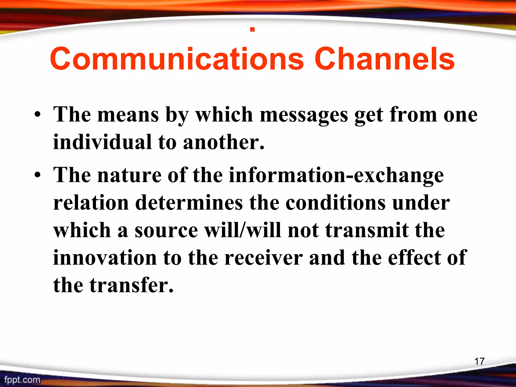 .
Communications Channels
• The means by which messages get from one
individual to another.
• The nature of the information-exchange
relation determines the conditions under
which a source will/will not transmit the
innovation to the receiver and the effect of
the transfer.
17
 