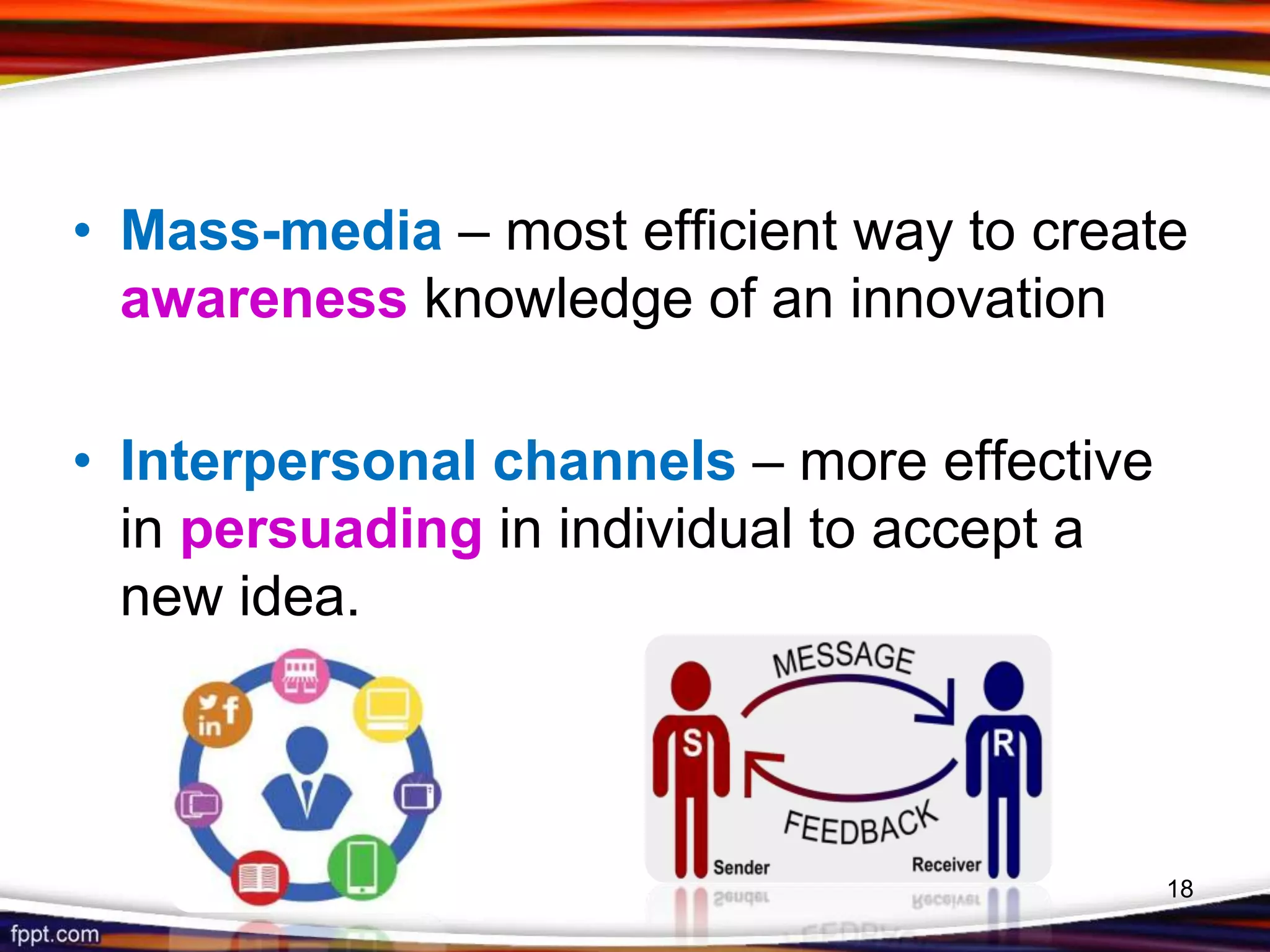 • Mass-media – most efficient way to create
awareness knowledge of an innovation
• Interpersonal channels – more effective
in persuading in individual to accept a
new idea.
18
 