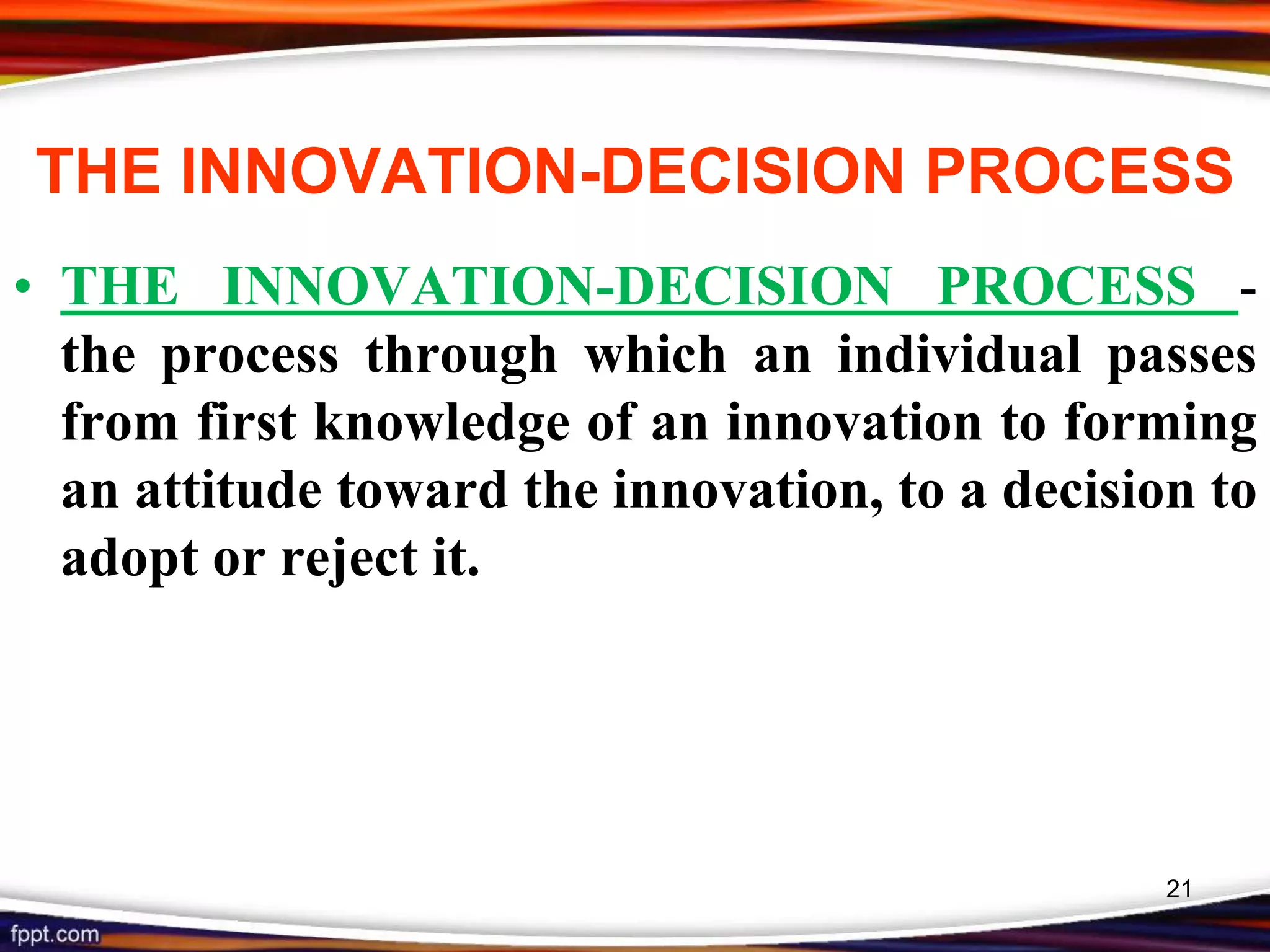 THE INNOVATION-DECISION PROCESS
• THE INNOVATION-DECISION PROCESS -
the process through which an individual passes
from first knowledge of an innovation to forming
an attitude toward the innovation, to a decision to
adopt or reject it.
21
 