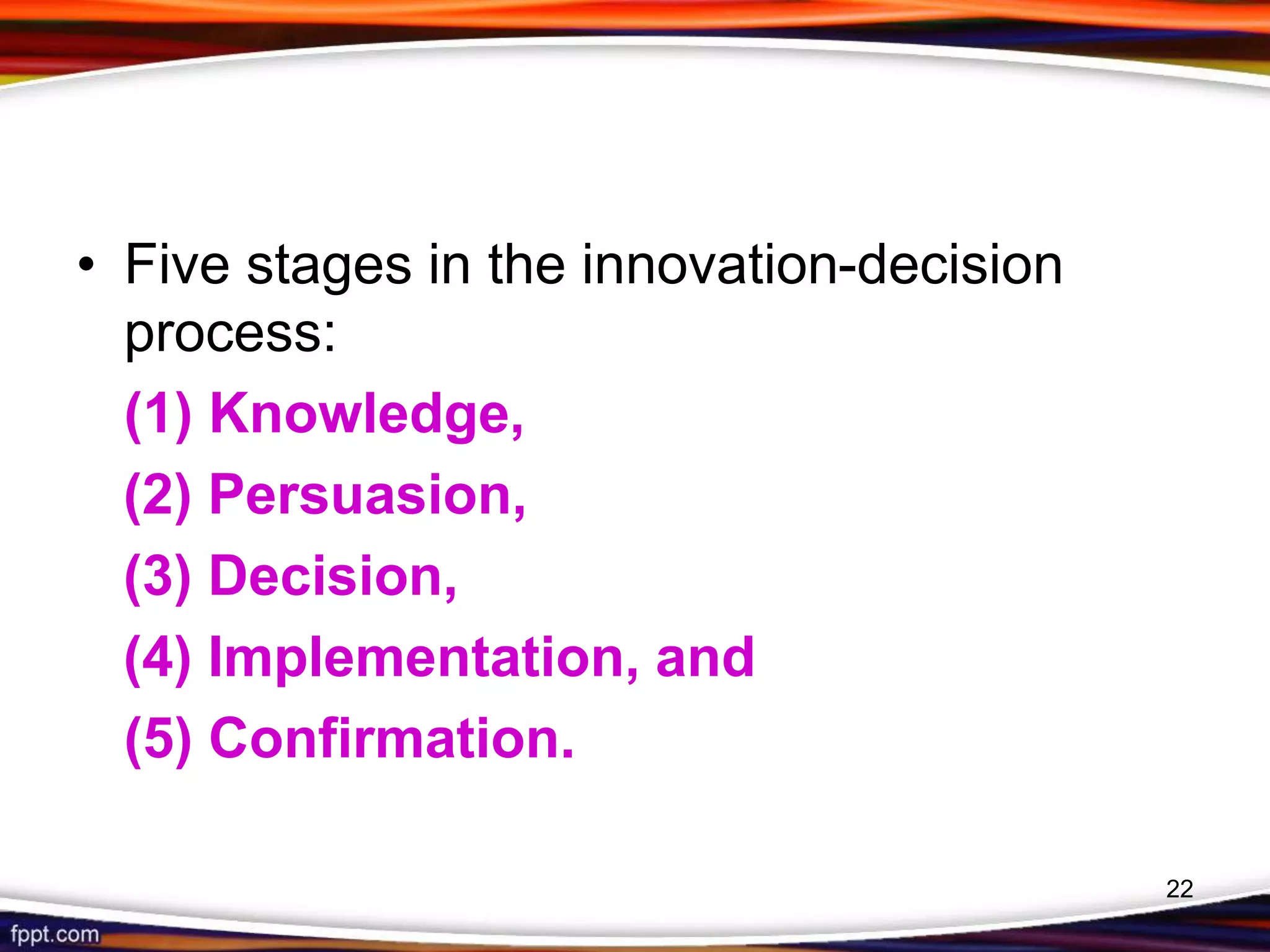 • Five stages in the innovation-decision
process:
(1) Knowledge,
(2) Persuasion,
(3) Decision,
(4) Implementation, and
(5) Confirmation.
22
 