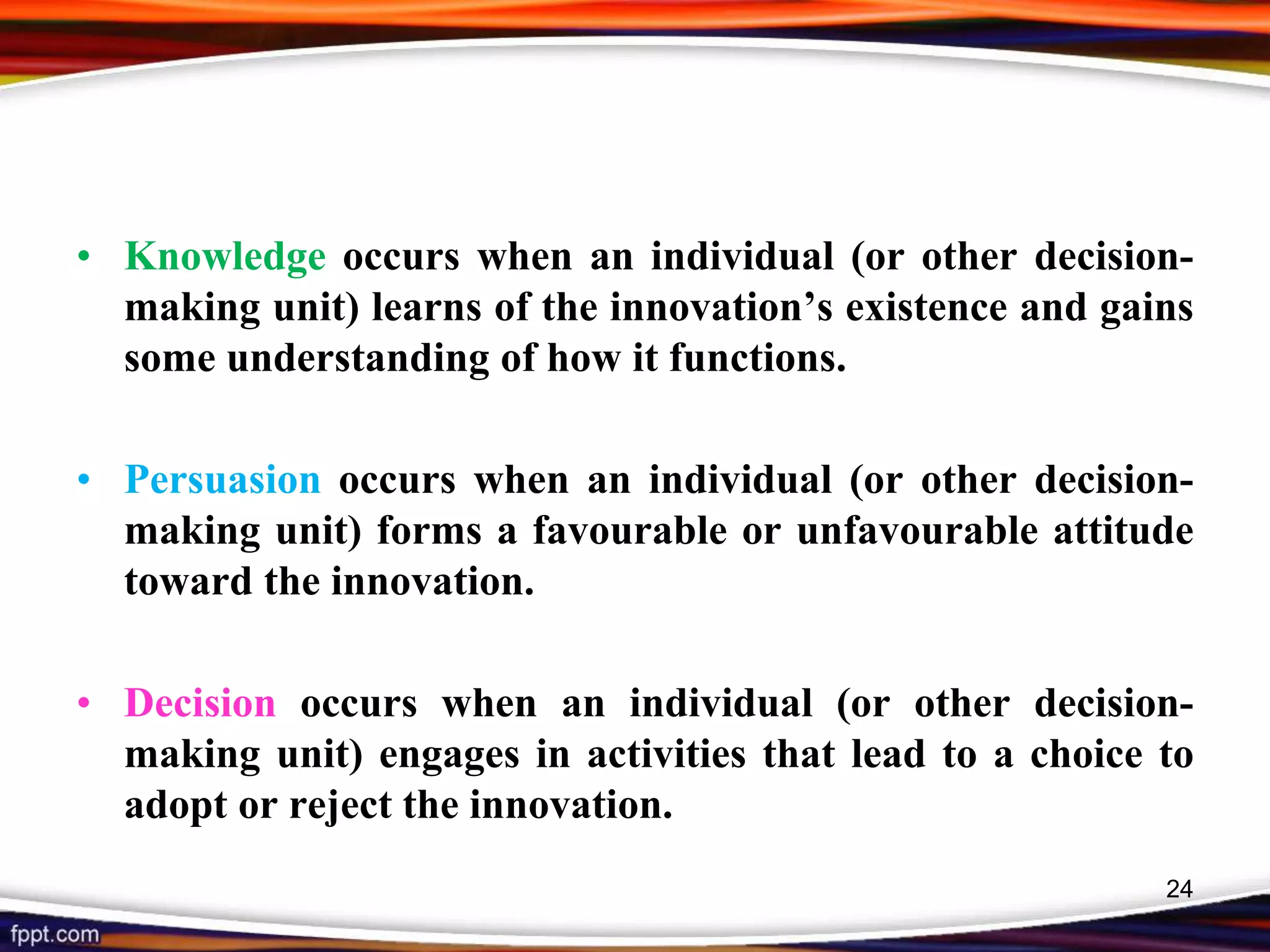 • Knowledge occurs when an individual (or other decision-
making unit) learns of the innovation’s existence and gains
some understanding of how it functions.
• Persuasion occurs when an individual (or other decision-
making unit) forms a favourable or unfavourable attitude
toward the innovation.
• Decision occurs when an individual (or other decision-
making unit) engages in activities that lead to a choice to
adopt or reject the innovation.
24
 