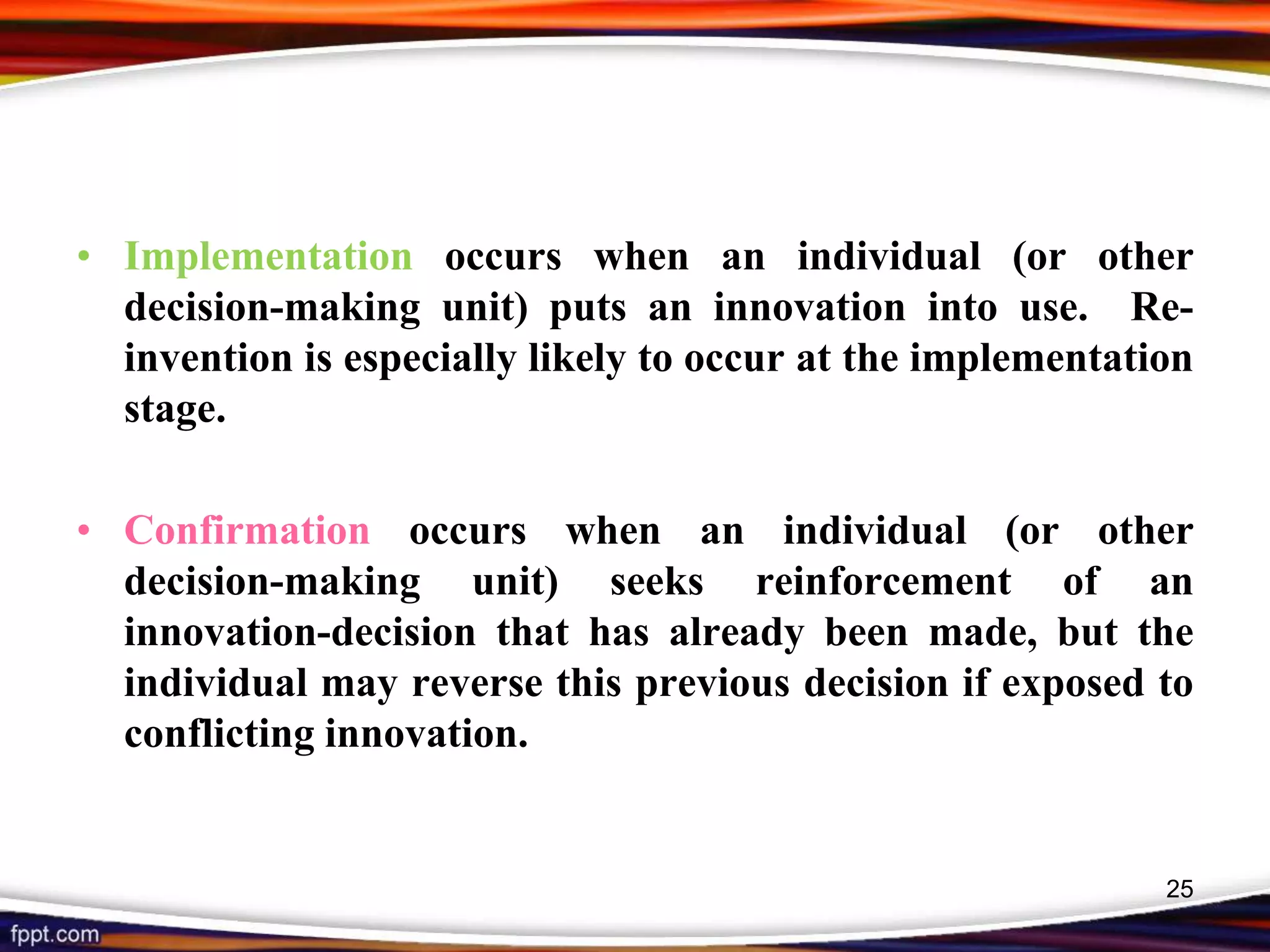 • Implementation occurs when an individual (or other
decision-making unit) puts an innovation into use. Re-
invention is especially likely to occur at the implementation
stage.
• Confirmation occurs when an individual (or other
decision-making unit) seeks reinforcement of an
innovation-decision that has already been made, but the
individual may reverse this previous decision if exposed to
conflicting innovation.
25
 