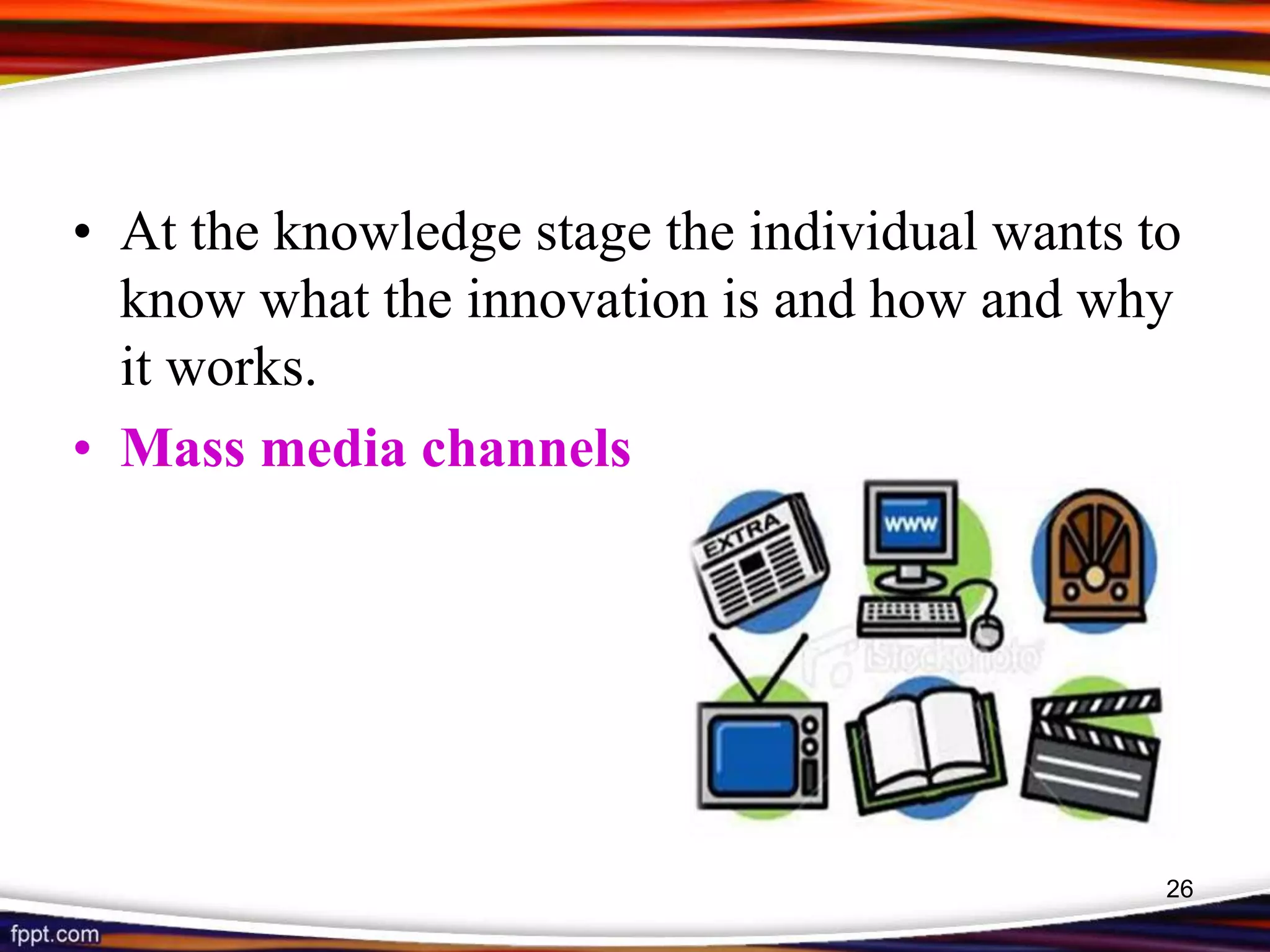 • At the knowledge stage the individual wants to
know what the innovation is and how and why
it works.
• Mass media channels
26
 