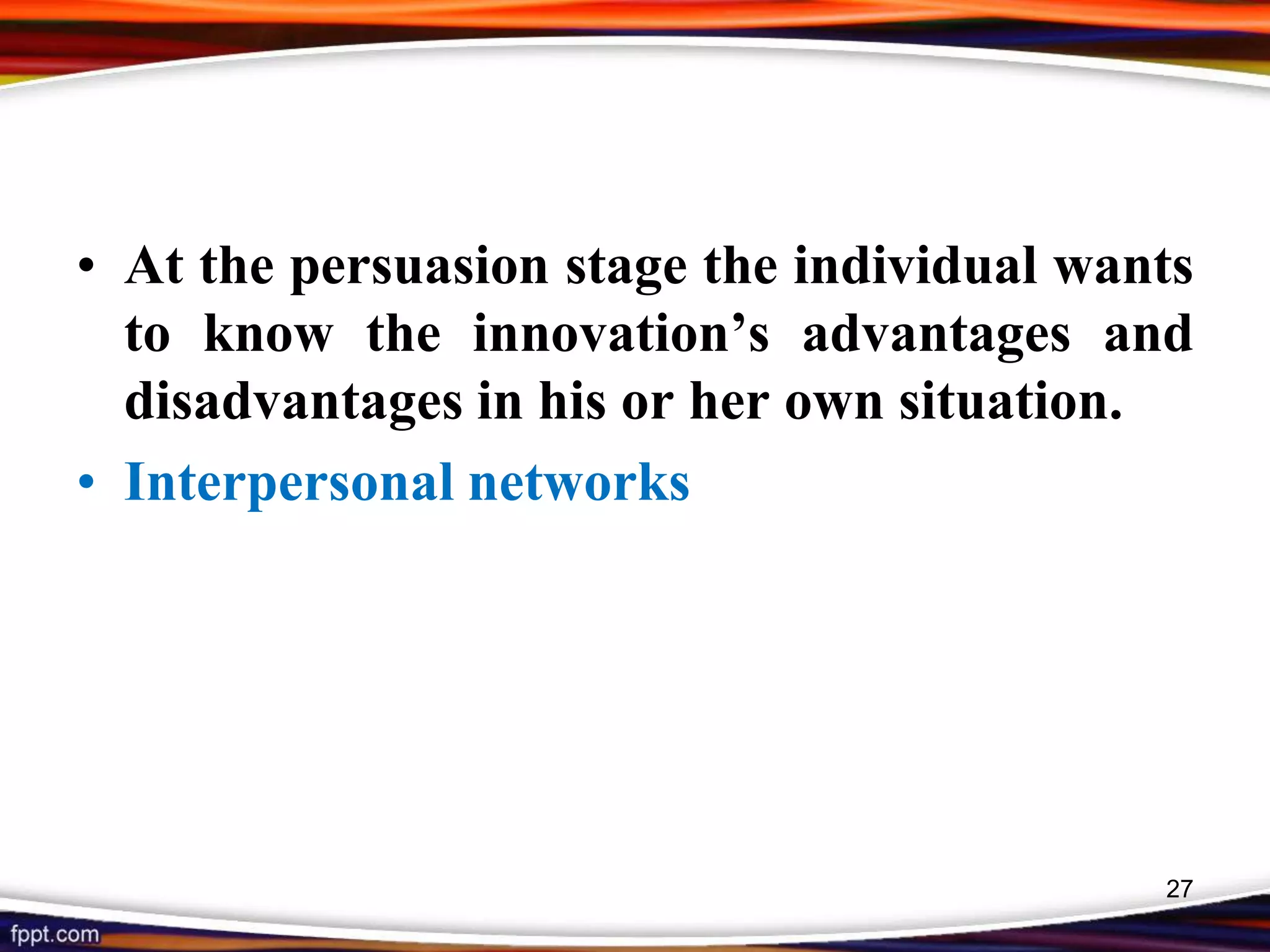 • At the persuasion stage the individual wants
to know the innovation’s advantages and
disadvantages in his or her own situation.
• Interpersonal networks
27
 