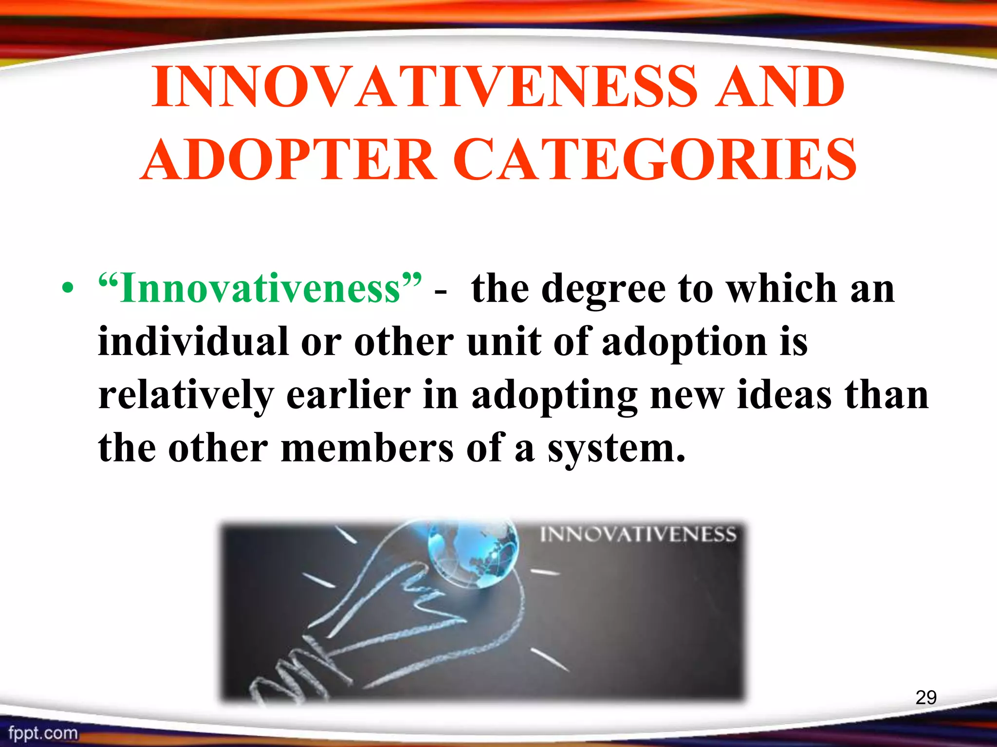 INNOVATIVENESS AND
ADOPTER CATEGORIES
• “Innovativeness” - the degree to which an
individual or other unit of adoption is
relatively earlier in adopting new ideas than
the other members of a system.
29
 