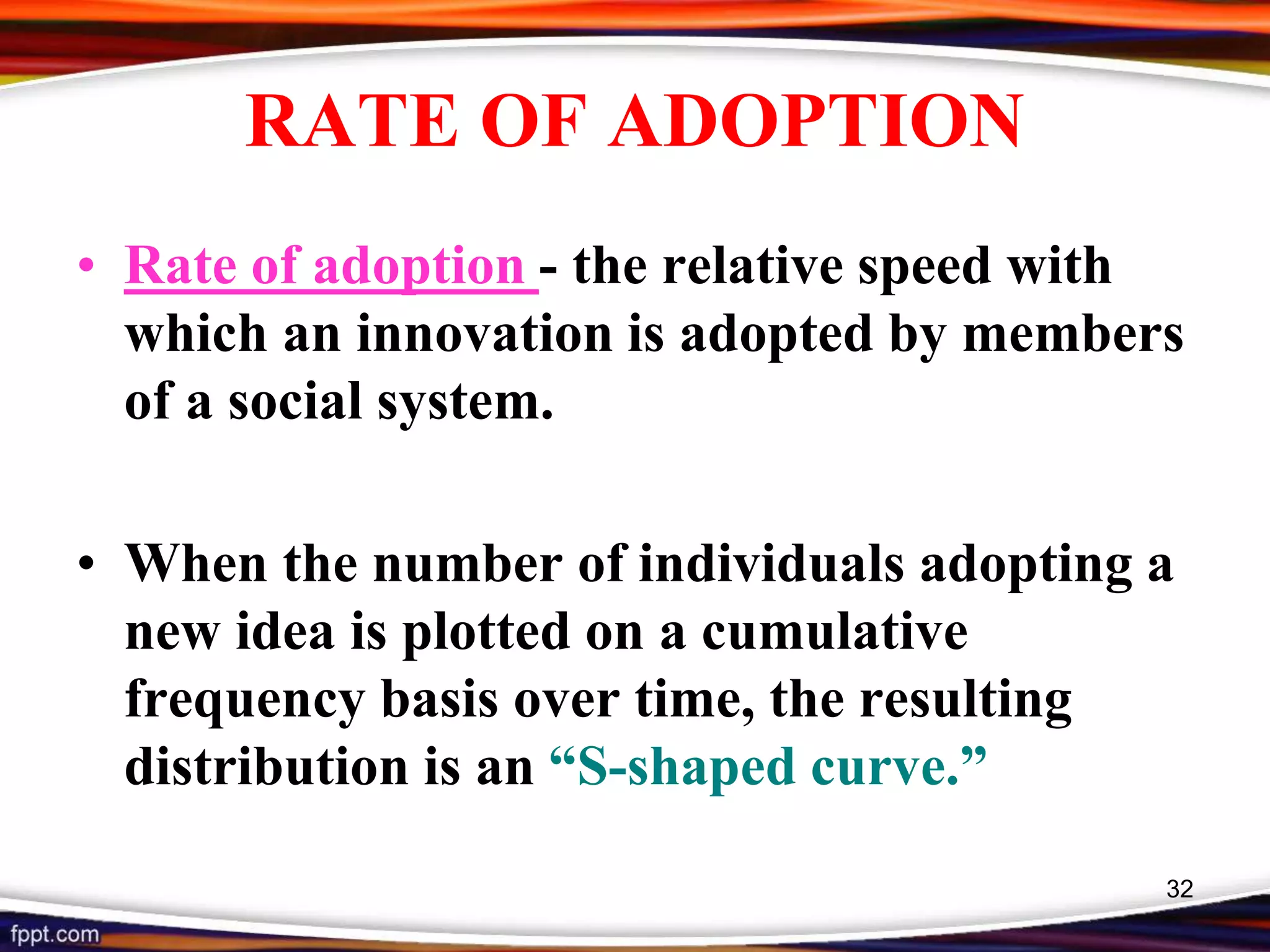 RATE OF ADOPTION
• Rate of adoption - the relative speed with
which an innovation is adopted by members
of a social system.
• When the number of individuals adopting a
new idea is plotted on a cumulative
frequency basis over time, the resulting
distribution is an “S-shaped curve.”
32
 