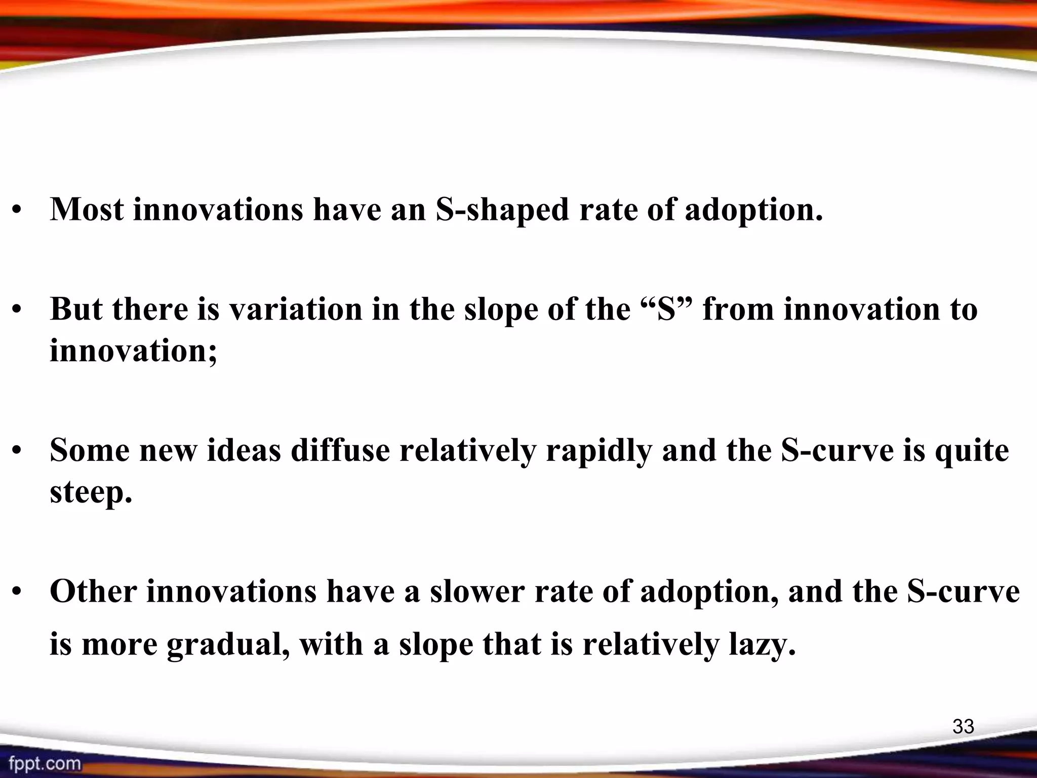 • Most innovations have an S-shaped rate of adoption.
• But there is variation in the slope of the “S” from innovation to
innovation;
• Some new ideas diffuse relatively rapidly and the S-curve is quite
steep.
• Other innovations have a slower rate of adoption, and the S-curve
is more gradual, with a slope that is relatively lazy.
33
 