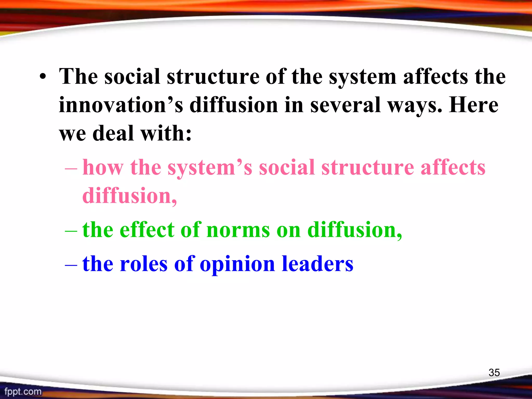 • The social structure of the system affects the
innovation’s diffusion in several ways. Here
we deal with:
– how the system’s social structure affects
diffusion,
– the effect of norms on diffusion,
– the roles of opinion leaders
35
 