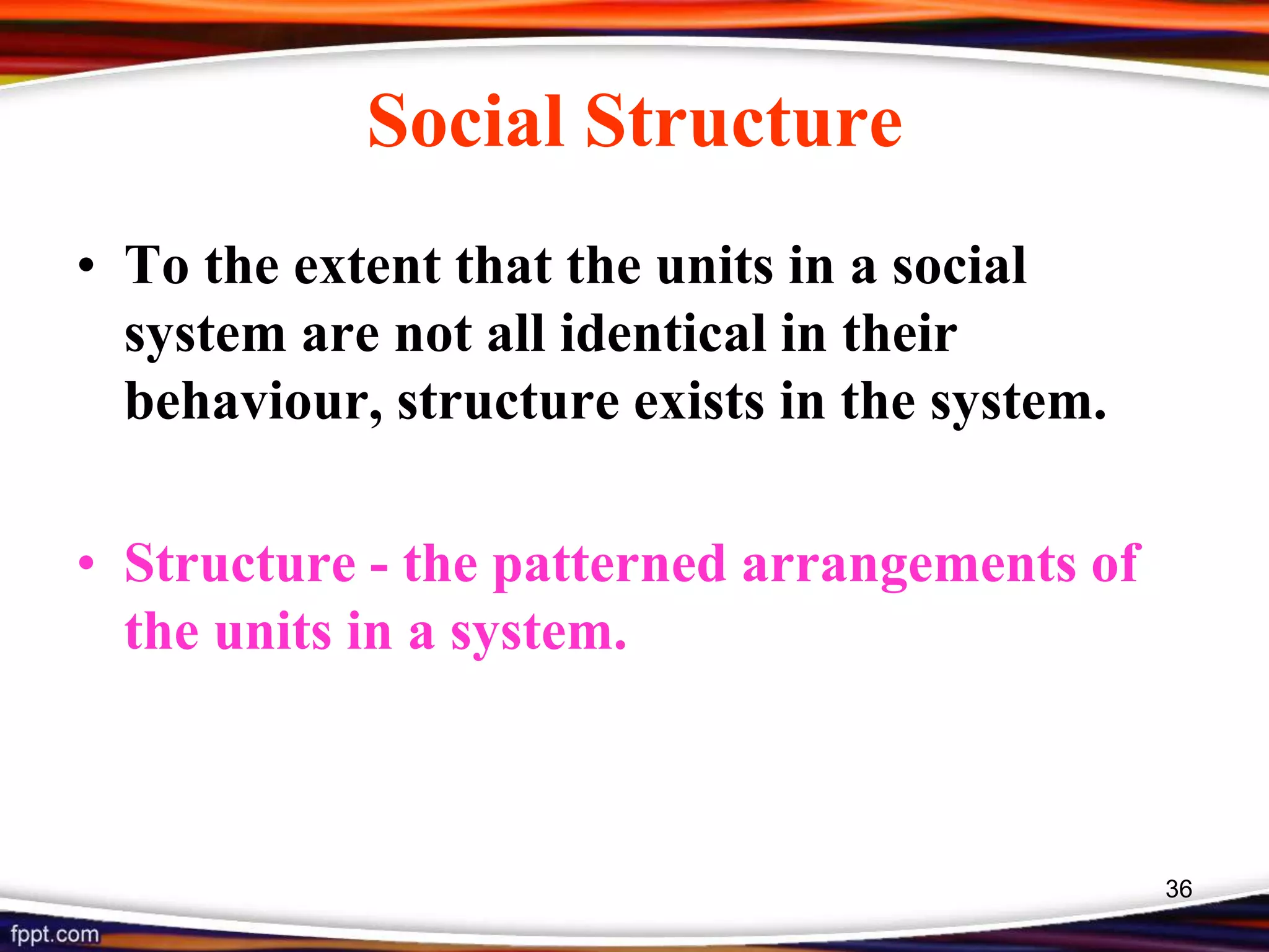 Social Structure
• To the extent that the units in a social
system are not all identical in their
behaviour, structure exists in the system.
• Structure - the patterned arrangements of
the units in a system.
36
 