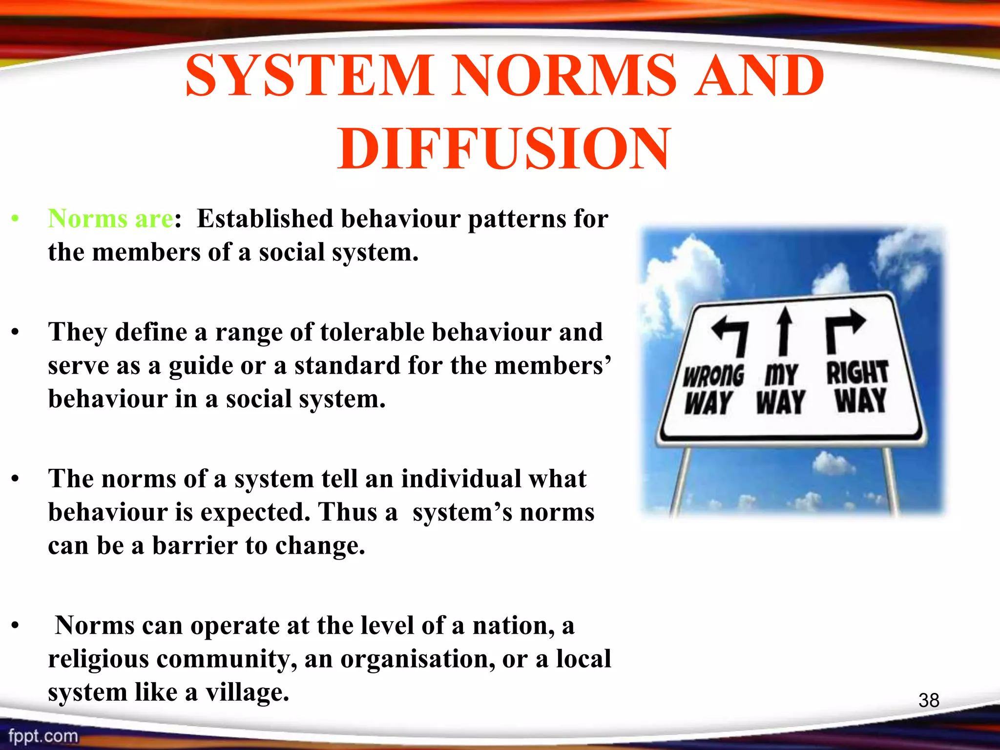 SYSTEM NORMS AND
DIFFUSION
• Norms are: Established behaviour patterns for
the members of a social system.
• They define a range of tolerable behaviour and
serve as a guide or a standard for the members’
behaviour in a social system.
• The norms of a system tell an individual what
behaviour is expected. Thus a system’s norms
can be a barrier to change.
• Norms can operate at the level of a nation, a
religious community, an organisation, or a local
system like a village. 38
 