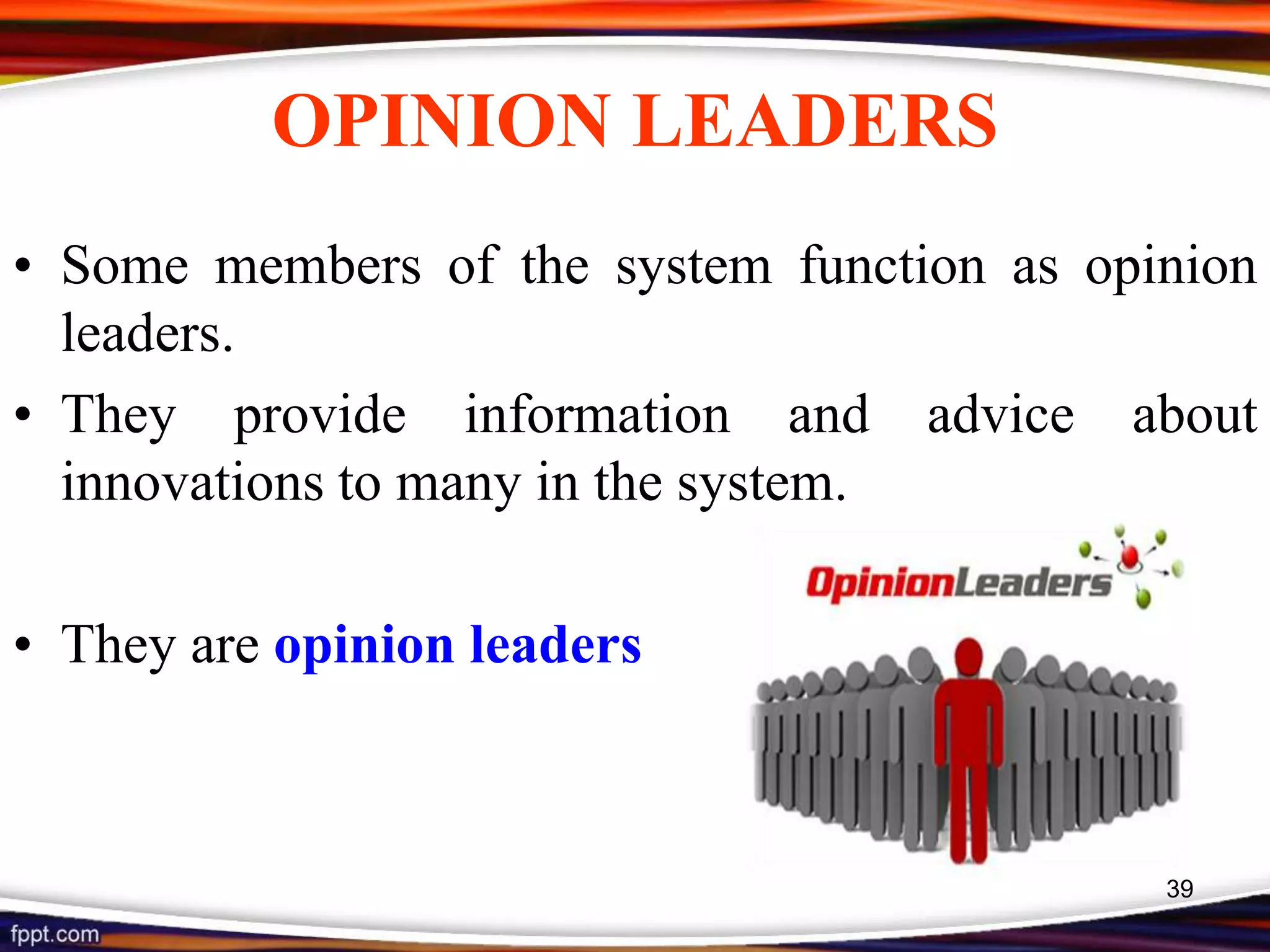 OPINION LEADERS
• Some members of the system function as opinion
leaders.
• They provide information and advice about
innovations to many in the system.
• They are opinion leaders
39
 