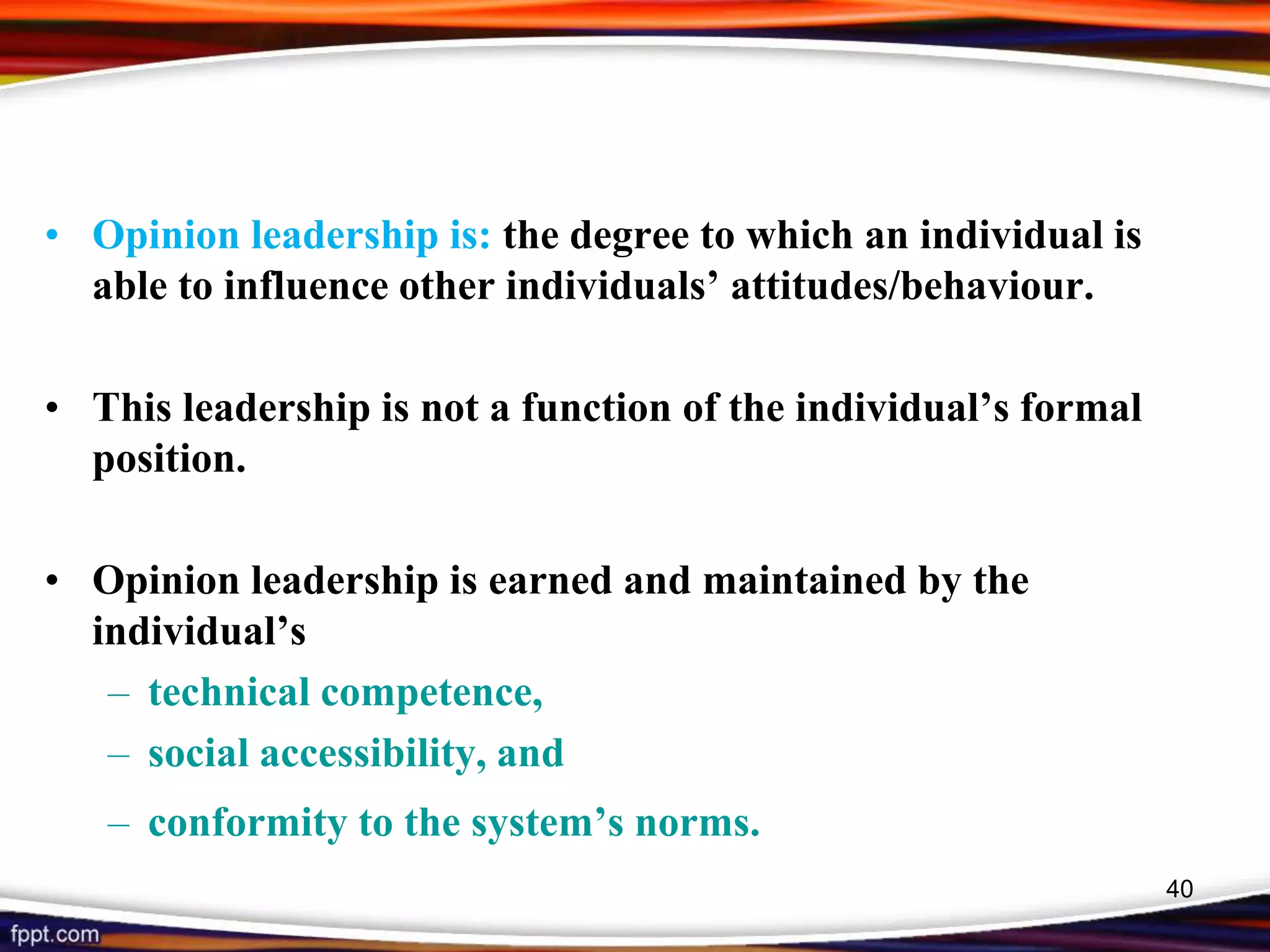 • Opinion leadership is: the degree to which an individual is
able to influence other individuals’ attitudes/behaviour.
• This leadership is not a function of the individual’s formal
position.
• Opinion leadership is earned and maintained by the
individual’s
– technical competence,
– social accessibility, and
– conformity to the system’s norms.
40
 